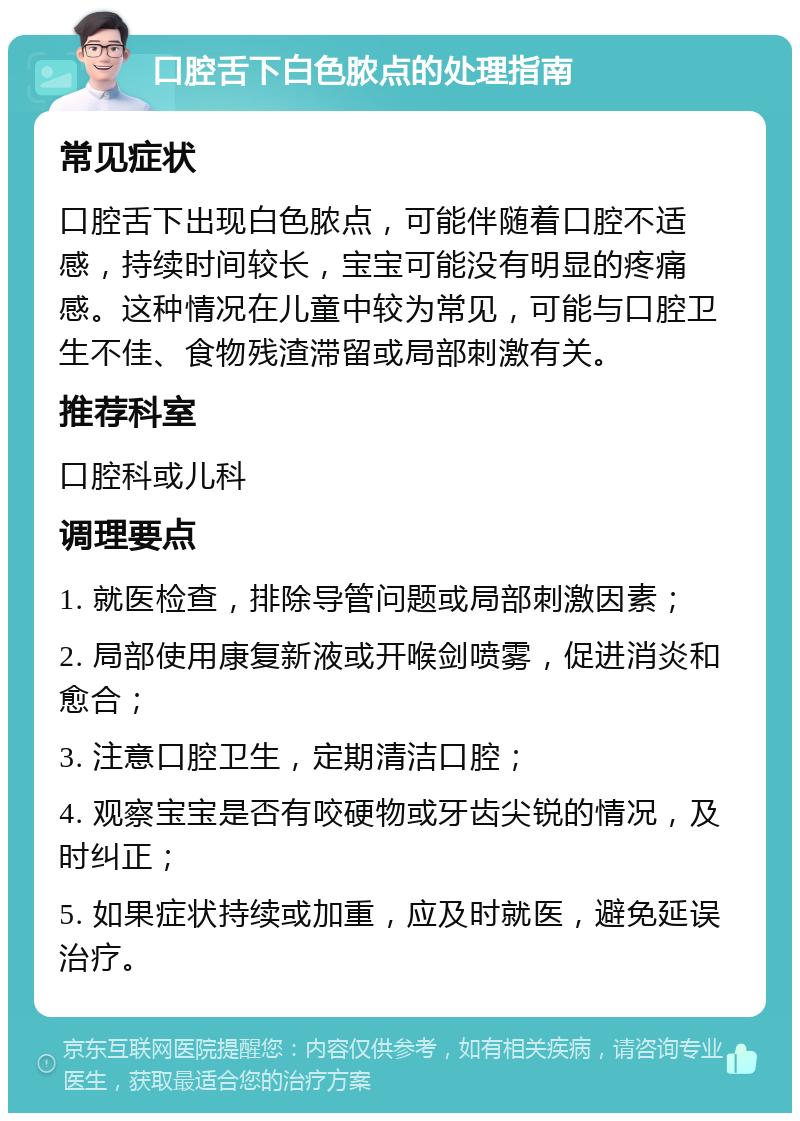 口腔舌下白色脓点的处理指南 常见症状 口腔舌下出现白色脓点，可能伴随着口腔不适感，持续时间较长，宝宝可能没有明显的疼痛感。这种情况在儿童中较为常见，可能与口腔卫生不佳、食物残渣滞留或局部刺激有关。 推荐科室 口腔科或儿科 调理要点 1. 就医检查，排除导管问题或局部刺激因素； 2. 局部使用康复新液或开喉剑喷雾，促进消炎和愈合； 3. 注意口腔卫生，定期清洁口腔； 4. 观察宝宝是否有咬硬物或牙齿尖锐的情况，及时纠正； 5. 如果症状持续或加重，应及时就医，避免延误治疗。