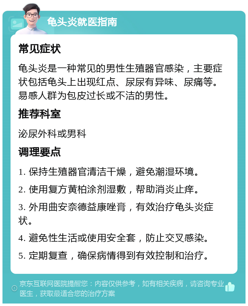 龟头炎就医指南 常见症状 龟头炎是一种常见的男性生殖器官感染，主要症状包括龟头上出现红点、尿尿有异味、尿痛等。易感人群为包皮过长或不洁的男性。 推荐科室 泌尿外科或男科 调理要点 1. 保持生殖器官清洁干燥，避免潮湿环境。 2. 使用复方黄柏涂剂湿敷，帮助消炎止痒。 3. 外用曲安奈德益康唑膏，有效治疗龟头炎症状。 4. 避免性生活或使用安全套，防止交叉感染。 5. 定期复查，确保病情得到有效控制和治疗。