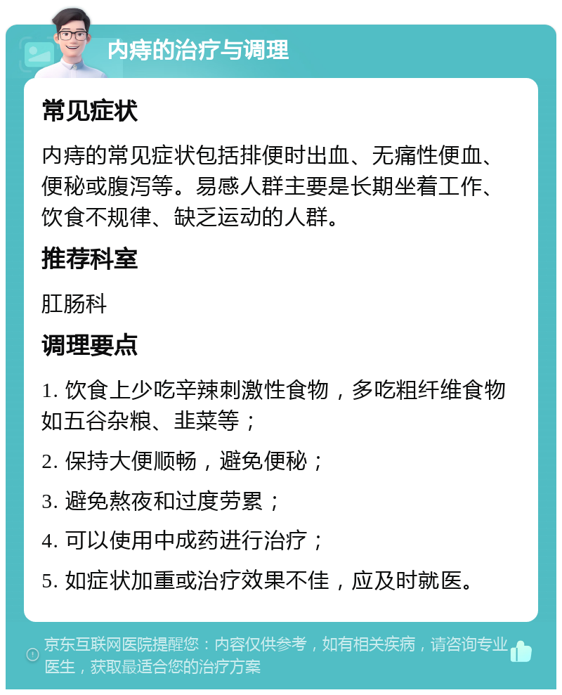 内痔的治疗与调理 常见症状 内痔的常见症状包括排便时出血、无痛性便血、便秘或腹泻等。易感人群主要是长期坐着工作、饮食不规律、缺乏运动的人群。 推荐科室 肛肠科 调理要点 1. 饮食上少吃辛辣刺激性食物，多吃粗纤维食物如五谷杂粮、韭菜等； 2. 保持大便顺畅，避免便秘； 3. 避免熬夜和过度劳累； 4. 可以使用中成药进行治疗； 5. 如症状加重或治疗效果不佳，应及时就医。