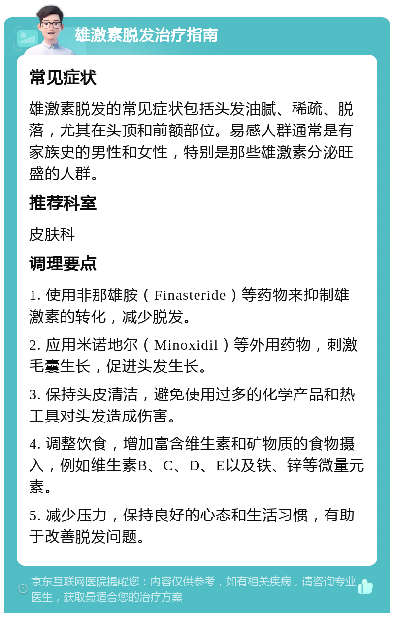 雄激素脱发治疗指南 常见症状 雄激素脱发的常见症状包括头发油腻、稀疏、脱落，尤其在头顶和前额部位。易感人群通常是有家族史的男性和女性，特别是那些雄激素分泌旺盛的人群。 推荐科室 皮肤科 调理要点 1. 使用非那雄胺（Finasteride）等药物来抑制雄激素的转化，减少脱发。 2. 应用米诺地尔（Minoxidil）等外用药物，刺激毛囊生长，促进头发生长。 3. 保持头皮清洁，避免使用过多的化学产品和热工具对头发造成伤害。 4. 调整饮食，增加富含维生素和矿物质的食物摄入，例如维生素B、C、D、E以及铁、锌等微量元素。 5. 减少压力，保持良好的心态和生活习惯，有助于改善脱发问题。