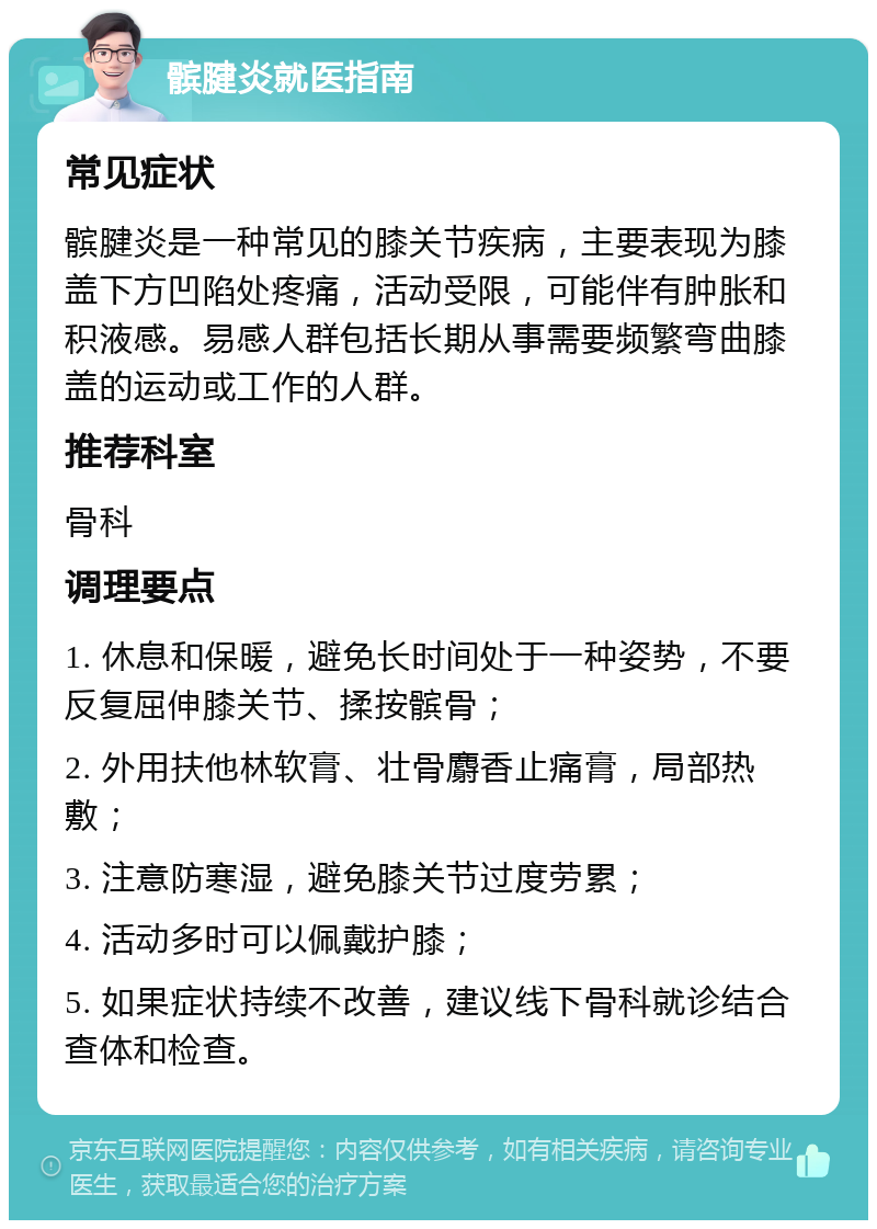 髌腱炎就医指南 常见症状 髌腱炎是一种常见的膝关节疾病，主要表现为膝盖下方凹陷处疼痛，活动受限，可能伴有肿胀和积液感。易感人群包括长期从事需要频繁弯曲膝盖的运动或工作的人群。 推荐科室 骨科 调理要点 1. 休息和保暖，避免长时间处于一种姿势，不要反复屈伸膝关节、揉按髌骨； 2. 外用扶他林软膏、壮骨麝香止痛膏，局部热敷； 3. 注意防寒湿，避免膝关节过度劳累； 4. 活动多时可以佩戴护膝； 5. 如果症状持续不改善，建议线下骨科就诊结合查体和检查。