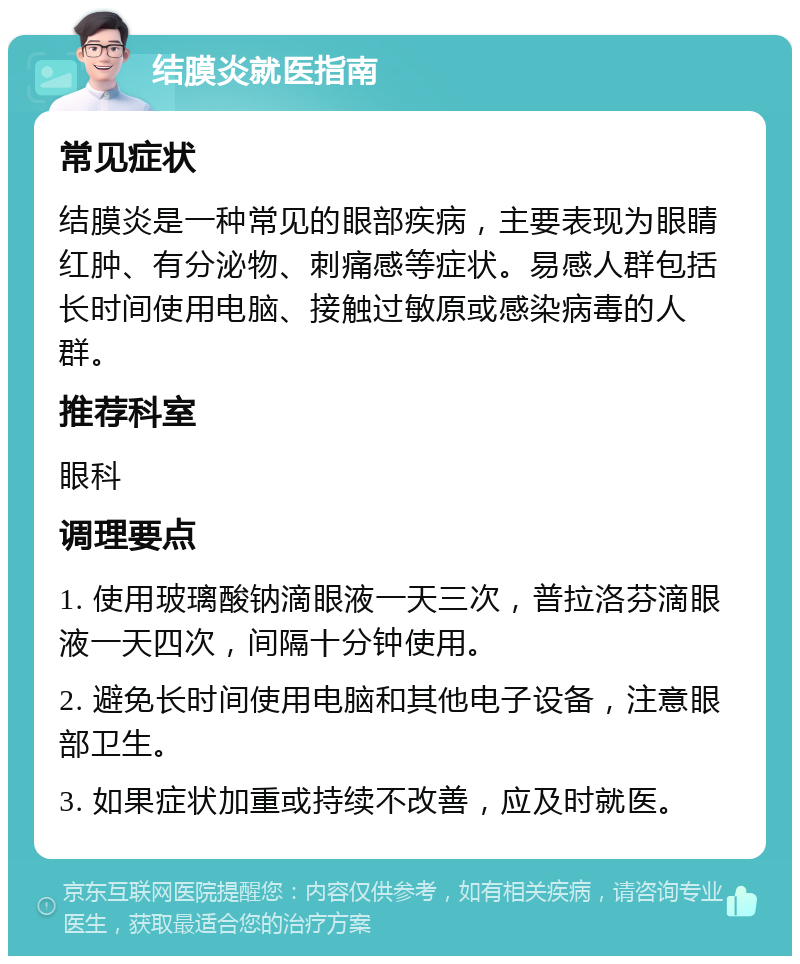 结膜炎就医指南 常见症状 结膜炎是一种常见的眼部疾病，主要表现为眼睛红肿、有分泌物、刺痛感等症状。易感人群包括长时间使用电脑、接触过敏原或感染病毒的人群。 推荐科室 眼科 调理要点 1. 使用玻璃酸钠滴眼液一天三次，普拉洛芬滴眼液一天四次，间隔十分钟使用。 2. 避免长时间使用电脑和其他电子设备，注意眼部卫生。 3. 如果症状加重或持续不改善，应及时就医。