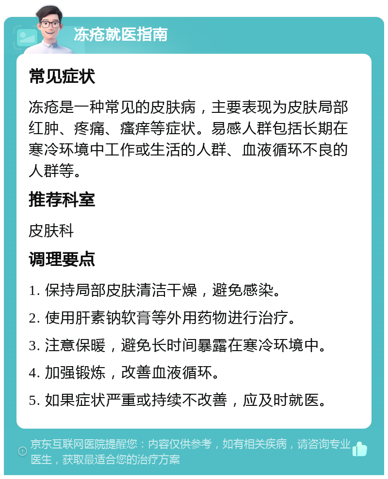 冻疮就医指南 常见症状 冻疮是一种常见的皮肤病，主要表现为皮肤局部红肿、疼痛、瘙痒等症状。易感人群包括长期在寒冷环境中工作或生活的人群、血液循环不良的人群等。 推荐科室 皮肤科 调理要点 1. 保持局部皮肤清洁干燥，避免感染。 2. 使用肝素钠软膏等外用药物进行治疗。 3. 注意保暖，避免长时间暴露在寒冷环境中。 4. 加强锻炼，改善血液循环。 5. 如果症状严重或持续不改善，应及时就医。