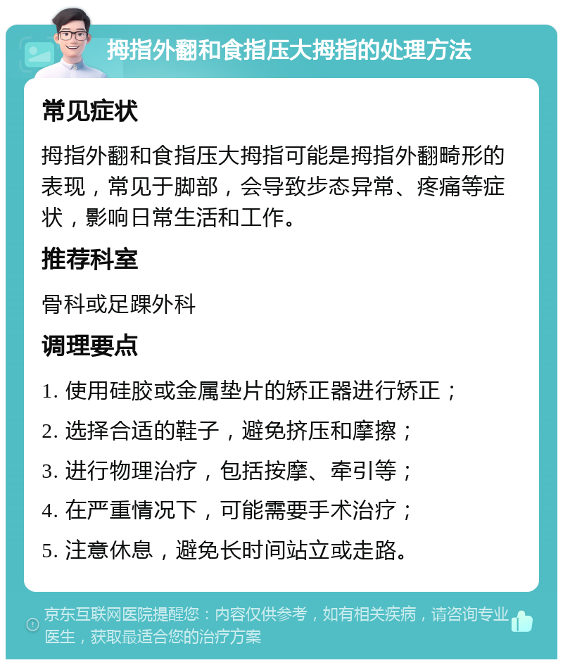 拇指外翻和食指压大拇指的处理方法 常见症状 拇指外翻和食指压大拇指可能是拇指外翻畸形的表现，常见于脚部，会导致步态异常、疼痛等症状，影响日常生活和工作。 推荐科室 骨科或足踝外科 调理要点 1. 使用硅胶或金属垫片的矫正器进行矫正； 2. 选择合适的鞋子，避免挤压和摩擦； 3. 进行物理治疗，包括按摩、牵引等； 4. 在严重情况下，可能需要手术治疗； 5. 注意休息，避免长时间站立或走路。