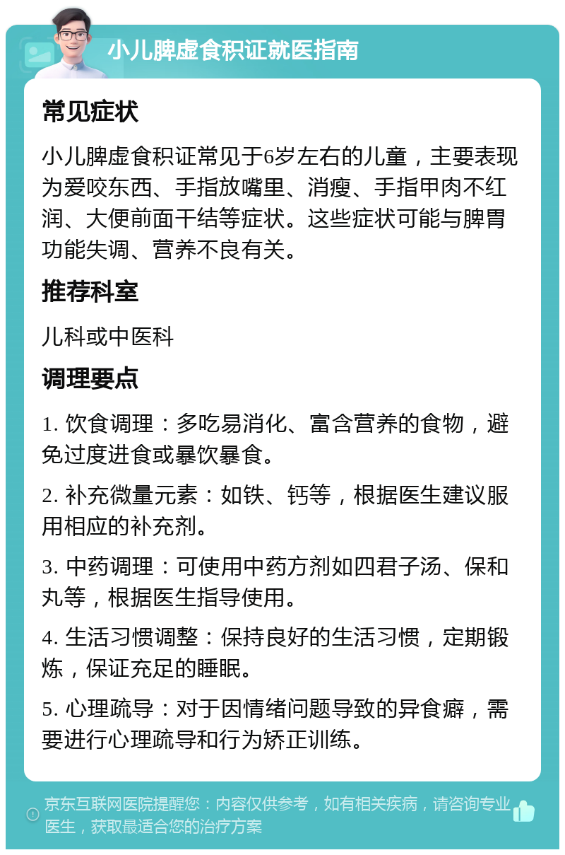 小儿脾虚食积证就医指南 常见症状 小儿脾虚食积证常见于6岁左右的儿童，主要表现为爱咬东西、手指放嘴里、消瘦、手指甲肉不红润、大便前面干结等症状。这些症状可能与脾胃功能失调、营养不良有关。 推荐科室 儿科或中医科 调理要点 1. 饮食调理：多吃易消化、富含营养的食物，避免过度进食或暴饮暴食。 2. 补充微量元素：如铁、钙等，根据医生建议服用相应的补充剂。 3. 中药调理：可使用中药方剂如四君子汤、保和丸等，根据医生指导使用。 4. 生活习惯调整：保持良好的生活习惯，定期锻炼，保证充足的睡眠。 5. 心理疏导：对于因情绪问题导致的异食癖，需要进行心理疏导和行为矫正训练。