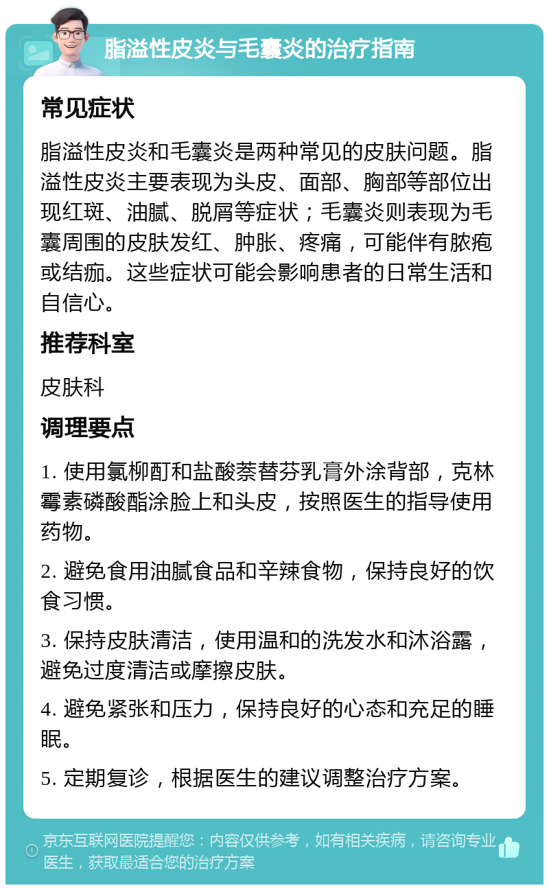 脂溢性皮炎与毛囊炎的治疗指南 常见症状 脂溢性皮炎和毛囊炎是两种常见的皮肤问题。脂溢性皮炎主要表现为头皮、面部、胸部等部位出现红斑、油腻、脱屑等症状；毛囊炎则表现为毛囊周围的皮肤发红、肿胀、疼痛，可能伴有脓疱或结痂。这些症状可能会影响患者的日常生活和自信心。 推荐科室 皮肤科 调理要点 1. 使用氯柳酊和盐酸萘替芬乳膏外涂背部，克林霉素磷酸酯涂脸上和头皮，按照医生的指导使用药物。 2. 避免食用油腻食品和辛辣食物，保持良好的饮食习惯。 3. 保持皮肤清洁，使用温和的洗发水和沐浴露，避免过度清洁或摩擦皮肤。 4. 避免紧张和压力，保持良好的心态和充足的睡眠。 5. 定期复诊，根据医生的建议调整治疗方案。