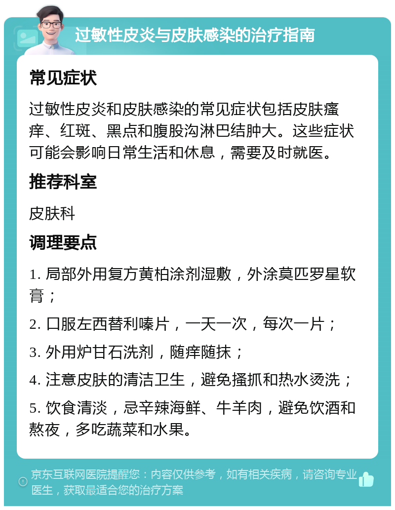 过敏性皮炎与皮肤感染的治疗指南 常见症状 过敏性皮炎和皮肤感染的常见症状包括皮肤瘙痒、红斑、黑点和腹股沟淋巴结肿大。这些症状可能会影响日常生活和休息，需要及时就医。 推荐科室 皮肤科 调理要点 1. 局部外用复方黄柏涂剂湿敷，外涂莫匹罗星软膏； 2. 口服左西替利嗪片，一天一次，每次一片； 3. 外用炉甘石洗剂，随痒随抹； 4. 注意皮肤的清洁卫生，避免搔抓和热水烫洗； 5. 饮食清淡，忌辛辣海鲜、牛羊肉，避免饮酒和熬夜，多吃蔬菜和水果。