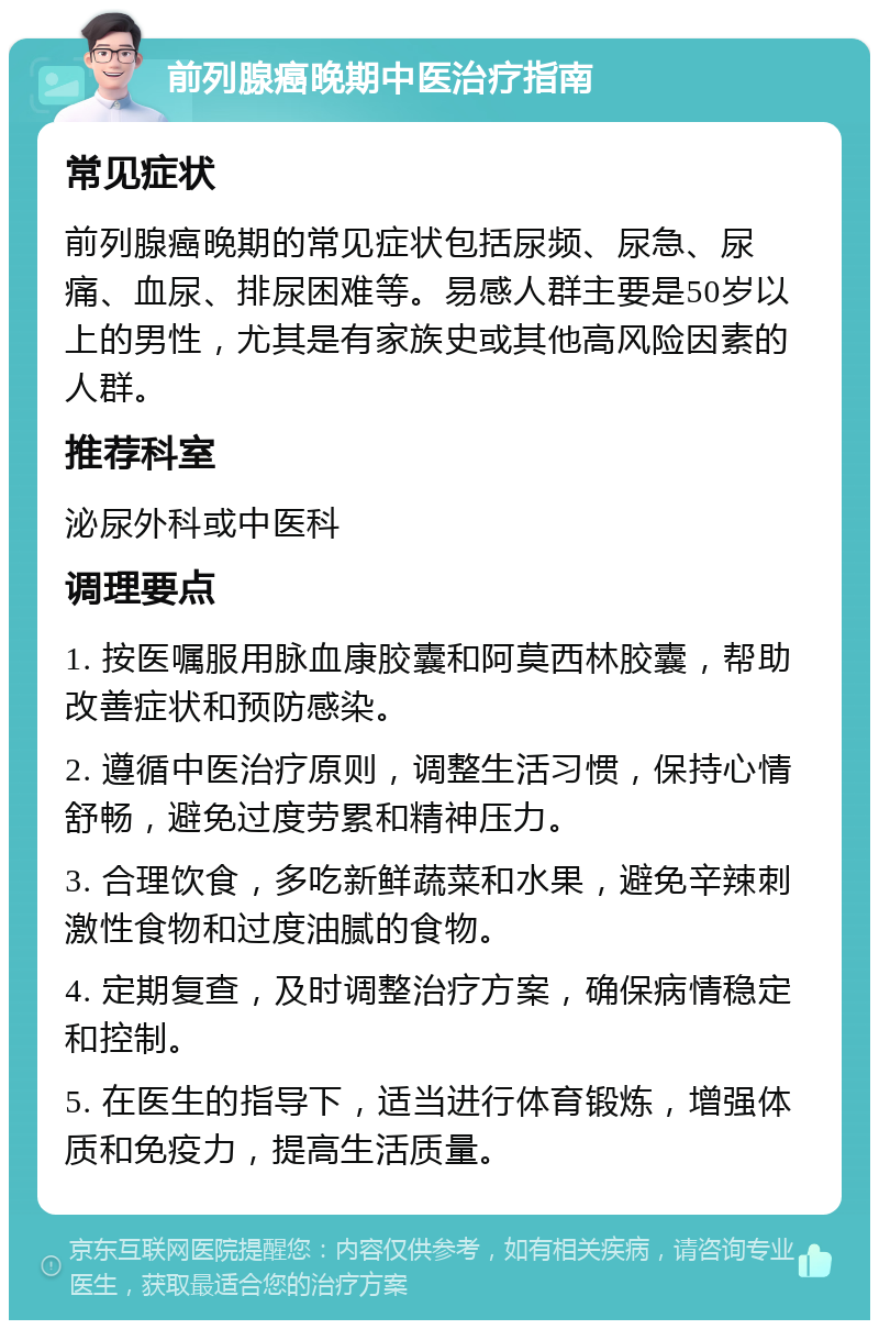 前列腺癌晚期中医治疗指南 常见症状 前列腺癌晚期的常见症状包括尿频、尿急、尿痛、血尿、排尿困难等。易感人群主要是50岁以上的男性，尤其是有家族史或其他高风险因素的人群。 推荐科室 泌尿外科或中医科 调理要点 1. 按医嘱服用脉血康胶囊和阿莫西林胶囊，帮助改善症状和预防感染。 2. 遵循中医治疗原则，调整生活习惯，保持心情舒畅，避免过度劳累和精神压力。 3. 合理饮食，多吃新鲜蔬菜和水果，避免辛辣刺激性食物和过度油腻的食物。 4. 定期复查，及时调整治疗方案，确保病情稳定和控制。 5. 在医生的指导下，适当进行体育锻炼，增强体质和免疫力，提高生活质量。