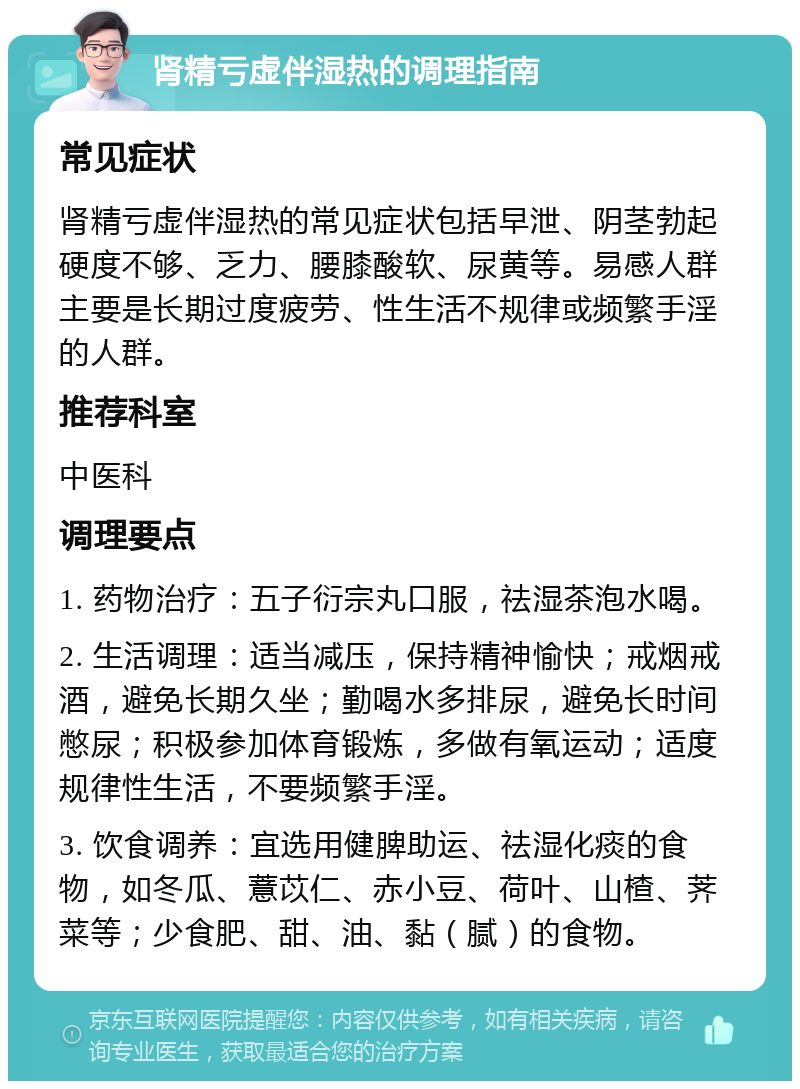 肾精亏虚伴湿热的调理指南 常见症状 肾精亏虚伴湿热的常见症状包括早泄、阴茎勃起硬度不够、乏力、腰膝酸软、尿黄等。易感人群主要是长期过度疲劳、性生活不规律或频繁手淫的人群。 推荐科室 中医科 调理要点 1. 药物治疗：五子衍宗丸口服，祛湿茶泡水喝。 2. 生活调理：适当减压，保持精神愉快；戒烟戒酒，避免长期久坐；勤喝水多排尿，避免长时间憋尿；积极参加体育锻炼，多做有氧运动；适度规律性生活，不要频繁手淫。 3. 饮食调养：宜选用健脾助运、祛湿化痰的食物，如冬瓜、薏苡仁、赤小豆、荷叶、山楂、荠菜等；少食肥、甜、油、黏（腻）的食物。