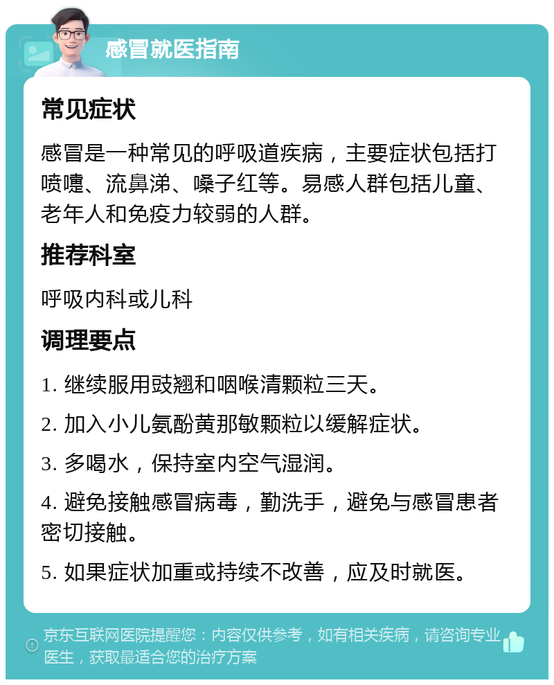 感冒就医指南 常见症状 感冒是一种常见的呼吸道疾病，主要症状包括打喷嚏、流鼻涕、嗓子红等。易感人群包括儿童、老年人和免疫力较弱的人群。 推荐科室 呼吸内科或儿科 调理要点 1. 继续服用豉翘和咽喉清颗粒三天。 2. 加入小儿氨酚黄那敏颗粒以缓解症状。 3. 多喝水，保持室内空气湿润。 4. 避免接触感冒病毒，勤洗手，避免与感冒患者密切接触。 5. 如果症状加重或持续不改善，应及时就医。