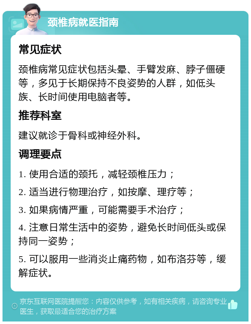 颈椎病就医指南 常见症状 颈椎病常见症状包括头晕、手臂发麻、脖子僵硬等，多见于长期保持不良姿势的人群，如低头族、长时间使用电脑者等。 推荐科室 建议就诊于骨科或神经外科。 调理要点 1. 使用合适的颈托，减轻颈椎压力； 2. 适当进行物理治疗，如按摩、理疗等； 3. 如果病情严重，可能需要手术治疗； 4. 注意日常生活中的姿势，避免长时间低头或保持同一姿势； 5. 可以服用一些消炎止痛药物，如布洛芬等，缓解症状。