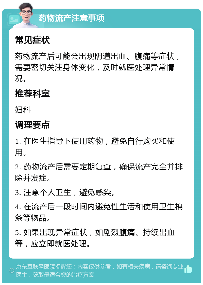 药物流产注意事项 常见症状 药物流产后可能会出现阴道出血、腹痛等症状，需要密切关注身体变化，及时就医处理异常情况。 推荐科室 妇科 调理要点 1. 在医生指导下使用药物，避免自行购买和使用。 2. 药物流产后需要定期复查，确保流产完全并排除并发症。 3. 注意个人卫生，避免感染。 4. 在流产后一段时间内避免性生活和使用卫生棉条等物品。 5. 如果出现异常症状，如剧烈腹痛、持续出血等，应立即就医处理。