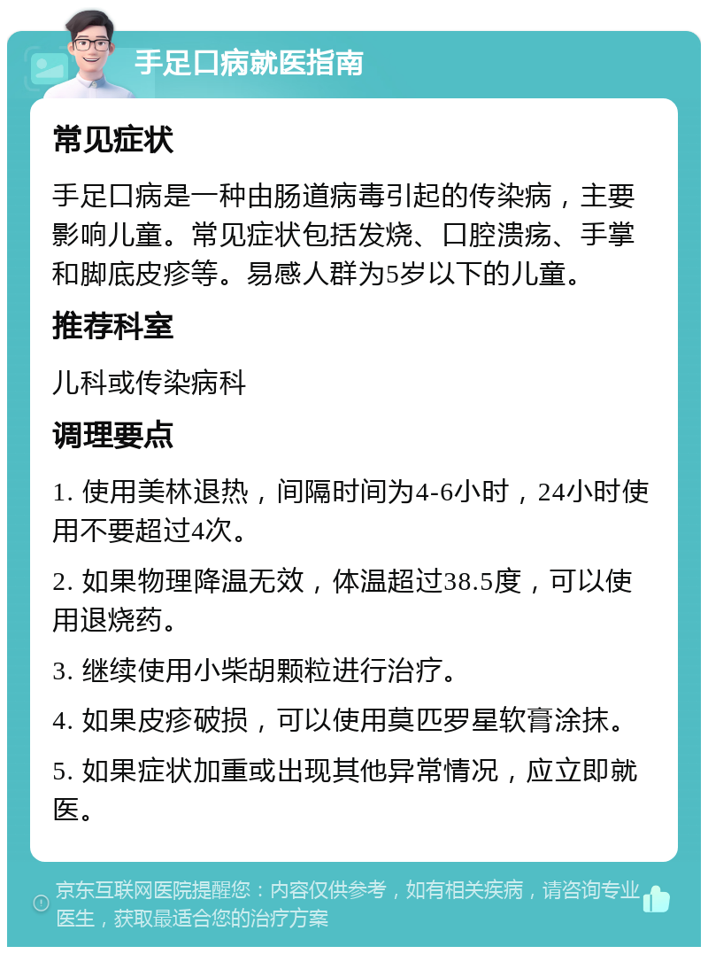 手足口病就医指南 常见症状 手足口病是一种由肠道病毒引起的传染病，主要影响儿童。常见症状包括发烧、口腔溃疡、手掌和脚底皮疹等。易感人群为5岁以下的儿童。 推荐科室 儿科或传染病科 调理要点 1. 使用美林退热，间隔时间为4-6小时，24小时使用不要超过4次。 2. 如果物理降温无效，体温超过38.5度，可以使用退烧药。 3. 继续使用小柴胡颗粒进行治疗。 4. 如果皮疹破损，可以使用莫匹罗星软膏涂抹。 5. 如果症状加重或出现其他异常情况，应立即就医。