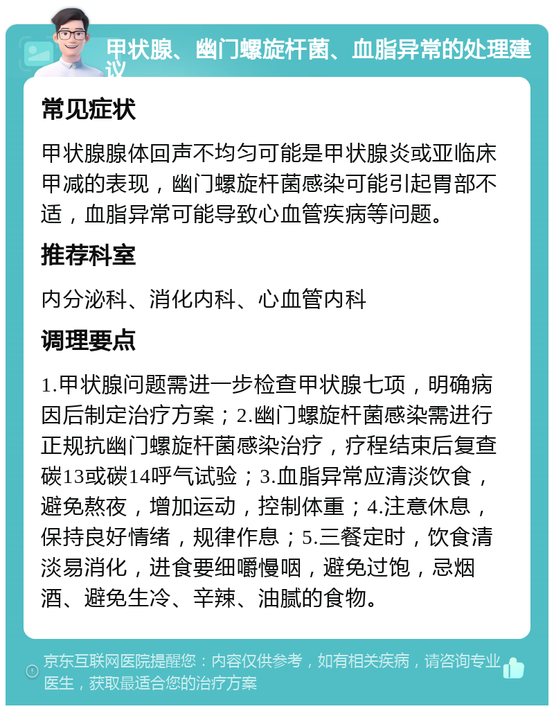 甲状腺、幽门螺旋杆菌、血脂异常的处理建议 常见症状 甲状腺腺体回声不均匀可能是甲状腺炎或亚临床甲减的表现，幽门螺旋杆菌感染可能引起胃部不适，血脂异常可能导致心血管疾病等问题。 推荐科室 内分泌科、消化内科、心血管内科 调理要点 1.甲状腺问题需进一步检查甲状腺七项，明确病因后制定治疗方案；2.幽门螺旋杆菌感染需进行正规抗幽门螺旋杆菌感染治疗，疗程结束后复查碳13或碳14呼气试验；3.血脂异常应清淡饮食，避免熬夜，增加运动，控制体重；4.注意休息，保持良好情绪，规律作息；5.三餐定时，饮食清淡易消化，进食要细嚼慢咽，避免过饱，忌烟酒、避免生冷、辛辣、油腻的食物。