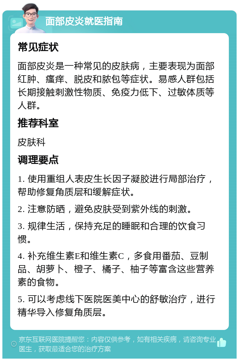 面部皮炎就医指南 常见症状 面部皮炎是一种常见的皮肤病，主要表现为面部红肿、瘙痒、脱皮和脓包等症状。易感人群包括长期接触刺激性物质、免疫力低下、过敏体质等人群。 推荐科室 皮肤科 调理要点 1. 使用重组人表皮生长因子凝胶进行局部治疗，帮助修复角质层和缓解症状。 2. 注意防晒，避免皮肤受到紫外线的刺激。 3. 规律生活，保持充足的睡眠和合理的饮食习惯。 4. 补充维生素E和维生素C，多食用番茄、豆制品、胡萝卜、橙子、橘子、柚子等富含这些营养素的食物。 5. 可以考虑线下医院医美中心的舒敏治疗，进行精华导入修复角质层。