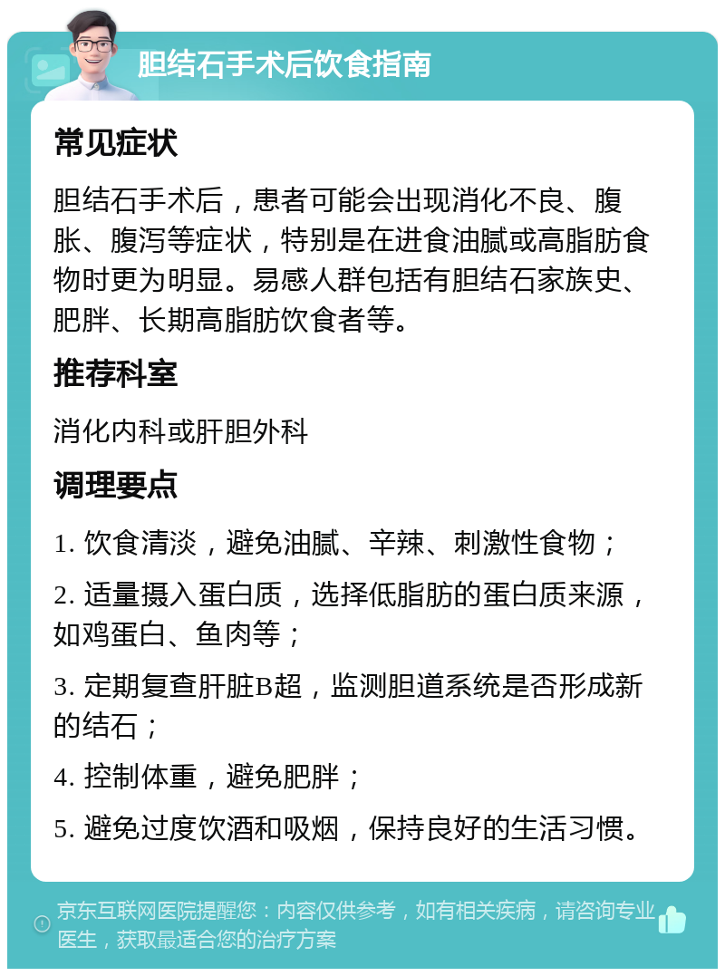 胆结石手术后饮食指南 常见症状 胆结石手术后，患者可能会出现消化不良、腹胀、腹泻等症状，特别是在进食油腻或高脂肪食物时更为明显。易感人群包括有胆结石家族史、肥胖、长期高脂肪饮食者等。 推荐科室 消化内科或肝胆外科 调理要点 1. 饮食清淡，避免油腻、辛辣、刺激性食物； 2. 适量摄入蛋白质，选择低脂肪的蛋白质来源，如鸡蛋白、鱼肉等； 3. 定期复查肝脏B超，监测胆道系统是否形成新的结石； 4. 控制体重，避免肥胖； 5. 避免过度饮酒和吸烟，保持良好的生活习惯。