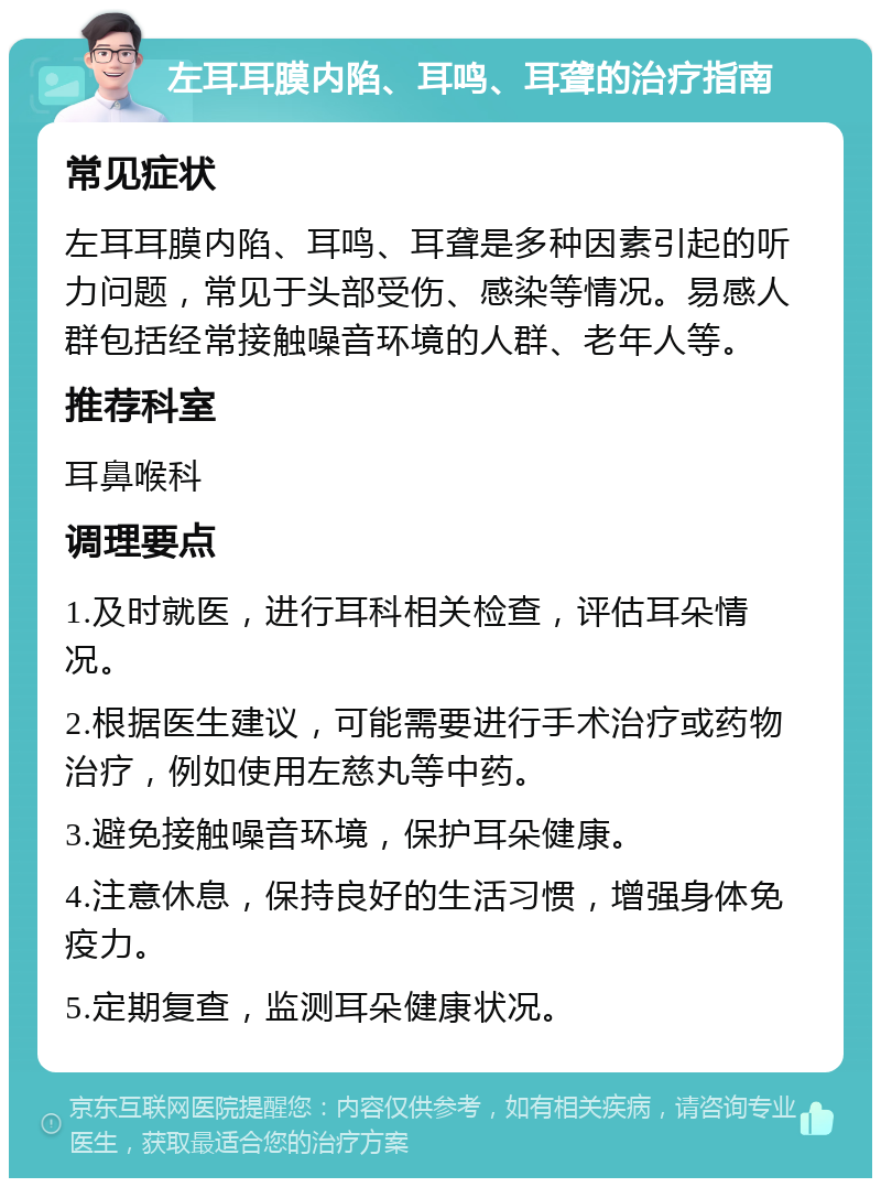 左耳耳膜内陷、耳鸣、耳聋的治疗指南 常见症状 左耳耳膜内陷、耳鸣、耳聋是多种因素引起的听力问题，常见于头部受伤、感染等情况。易感人群包括经常接触噪音环境的人群、老年人等。 推荐科室 耳鼻喉科 调理要点 1.及时就医，进行耳科相关检查，评估耳朵情况。 2.根据医生建议，可能需要进行手术治疗或药物治疗，例如使用左慈丸等中药。 3.避免接触噪音环境，保护耳朵健康。 4.注意休息，保持良好的生活习惯，增强身体免疫力。 5.定期复查，监测耳朵健康状况。