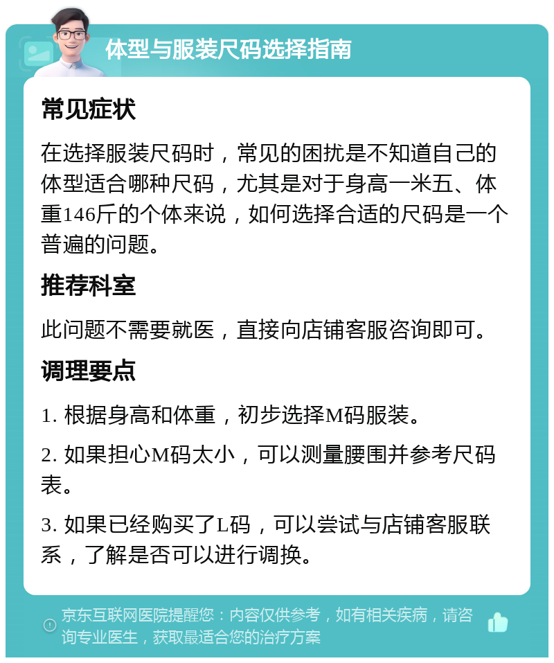 体型与服装尺码选择指南 常见症状 在选择服装尺码时，常见的困扰是不知道自己的体型适合哪种尺码，尤其是对于身高一米五、体重146斤的个体来说，如何选择合适的尺码是一个普遍的问题。 推荐科室 此问题不需要就医，直接向店铺客服咨询即可。 调理要点 1. 根据身高和体重，初步选择M码服装。 2. 如果担心M码太小，可以测量腰围并参考尺码表。 3. 如果已经购买了L码，可以尝试与店铺客服联系，了解是否可以进行调换。