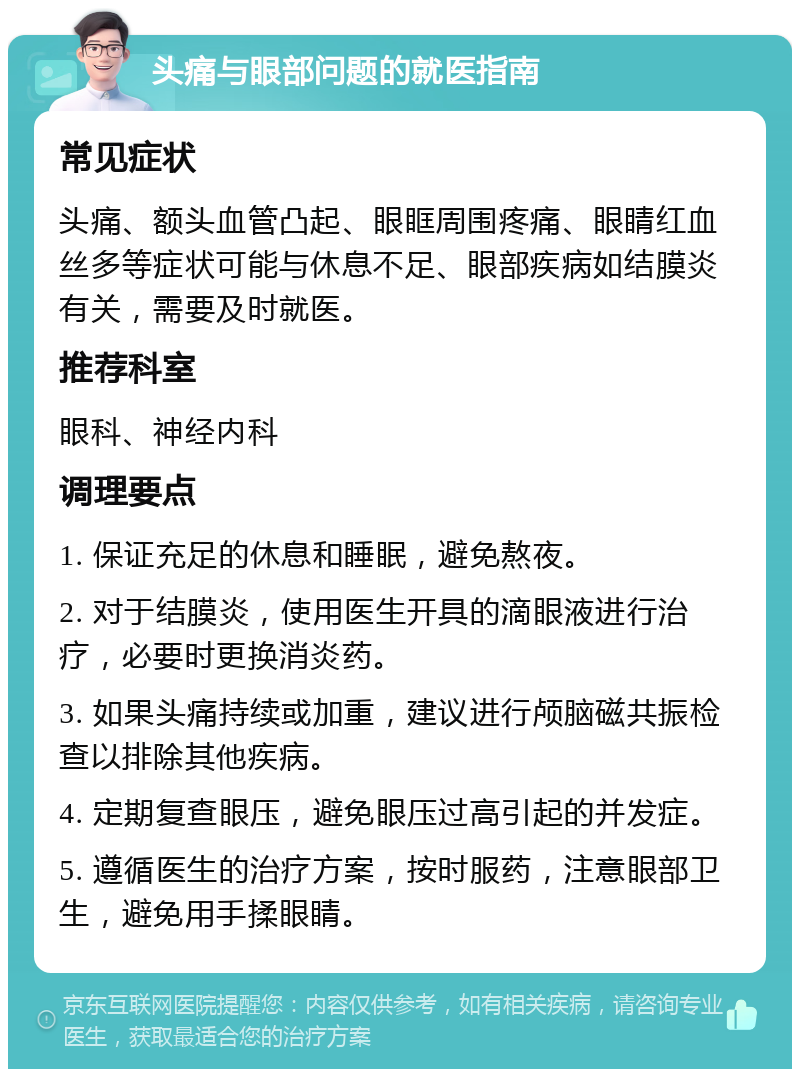 头痛与眼部问题的就医指南 常见症状 头痛、额头血管凸起、眼眶周围疼痛、眼睛红血丝多等症状可能与休息不足、眼部疾病如结膜炎有关，需要及时就医。 推荐科室 眼科、神经内科 调理要点 1. 保证充足的休息和睡眠，避免熬夜。 2. 对于结膜炎，使用医生开具的滴眼液进行治疗，必要时更换消炎药。 3. 如果头痛持续或加重，建议进行颅脑磁共振检查以排除其他疾病。 4. 定期复查眼压，避免眼压过高引起的并发症。 5. 遵循医生的治疗方案，按时服药，注意眼部卫生，避免用手揉眼睛。