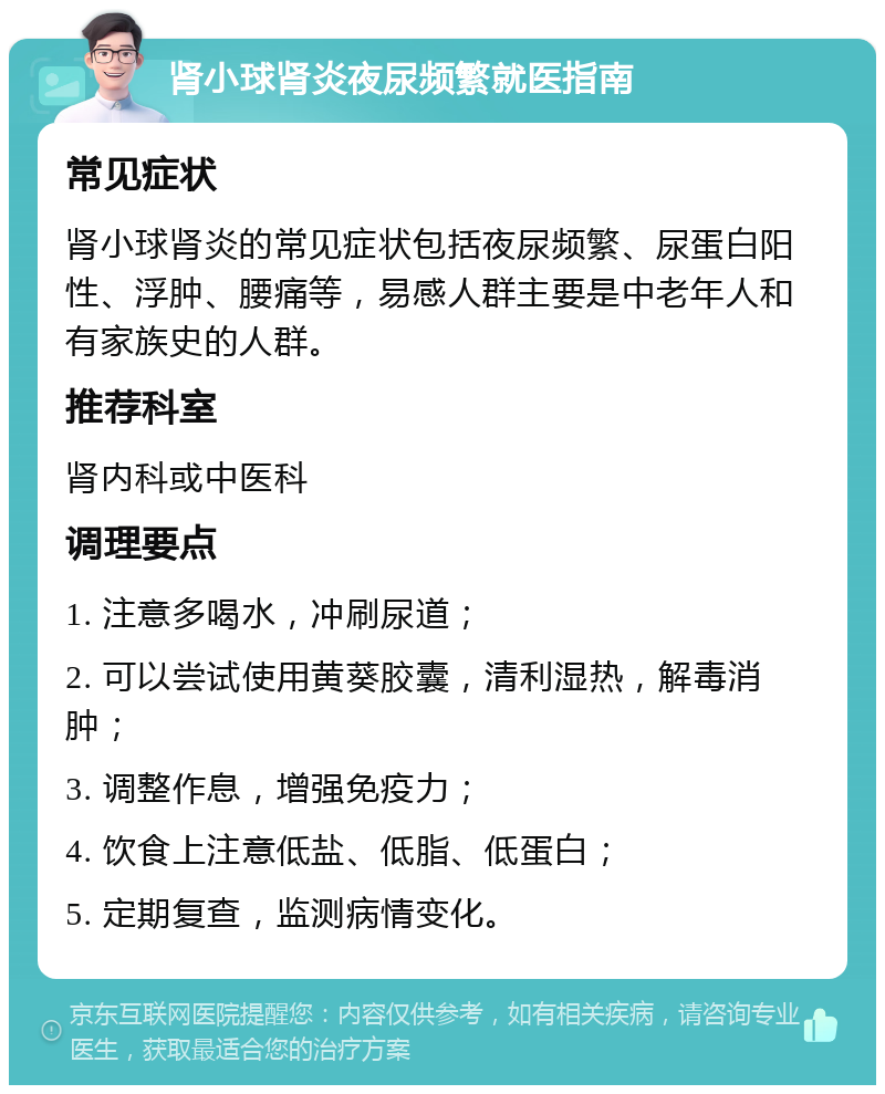 肾小球肾炎夜尿频繁就医指南 常见症状 肾小球肾炎的常见症状包括夜尿频繁、尿蛋白阳性、浮肿、腰痛等，易感人群主要是中老年人和有家族史的人群。 推荐科室 肾内科或中医科 调理要点 1. 注意多喝水，冲刷尿道； 2. 可以尝试使用黄葵胶囊，清利湿热，解毒消肿； 3. 调整作息，增强免疫力； 4. 饮食上注意低盐、低脂、低蛋白； 5. 定期复查，监测病情变化。