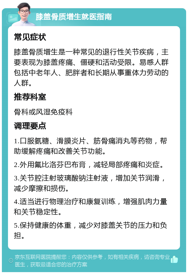 膝盖骨质增生就医指南 常见症状 膝盖骨质增生是一种常见的退行性关节疾病，主要表现为膝盖疼痛、僵硬和活动受限。易感人群包括中老年人、肥胖者和长期从事重体力劳动的人群。 推荐科室 骨科或风湿免疫科 调理要点 1.口服氨糖、滑膜炎片、筋骨痛消丸等药物，帮助缓解疼痛和改善关节功能。 2.外用氟比洛芬巴布膏，减轻局部疼痛和炎症。 3.关节腔注射玻璃酸钠注射液，增加关节润滑，减少摩擦和损伤。 4.适当进行物理治疗和康复训练，增强肌肉力量和关节稳定性。 5.保持健康的体重，减少对膝盖关节的压力和负担。