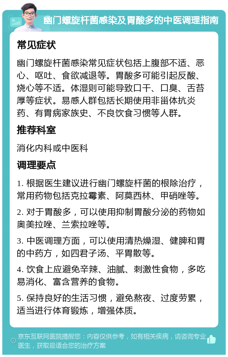 幽门螺旋杆菌感染及胃酸多的中医调理指南 常见症状 幽门螺旋杆菌感染常见症状包括上腹部不适、恶心、呕吐、食欲减退等。胃酸多可能引起反酸、烧心等不适。体湿则可能导致口干、口臭、舌苔厚等症状。易感人群包括长期使用非甾体抗炎药、有胃病家族史、不良饮食习惯等人群。 推荐科室 消化内科或中医科 调理要点 1. 根据医生建议进行幽门螺旋杆菌的根除治疗，常用药物包括克拉霉素、阿莫西林、甲硝唑等。 2. 对于胃酸多，可以使用抑制胃酸分泌的药物如奥美拉唑、兰索拉唑等。 3. 中医调理方面，可以使用清热燥湿、健脾和胃的中药方，如四君子汤、平胃散等。 4. 饮食上应避免辛辣、油腻、刺激性食物，多吃易消化、富含营养的食物。 5. 保持良好的生活习惯，避免熬夜、过度劳累，适当进行体育锻炼，增强体质。