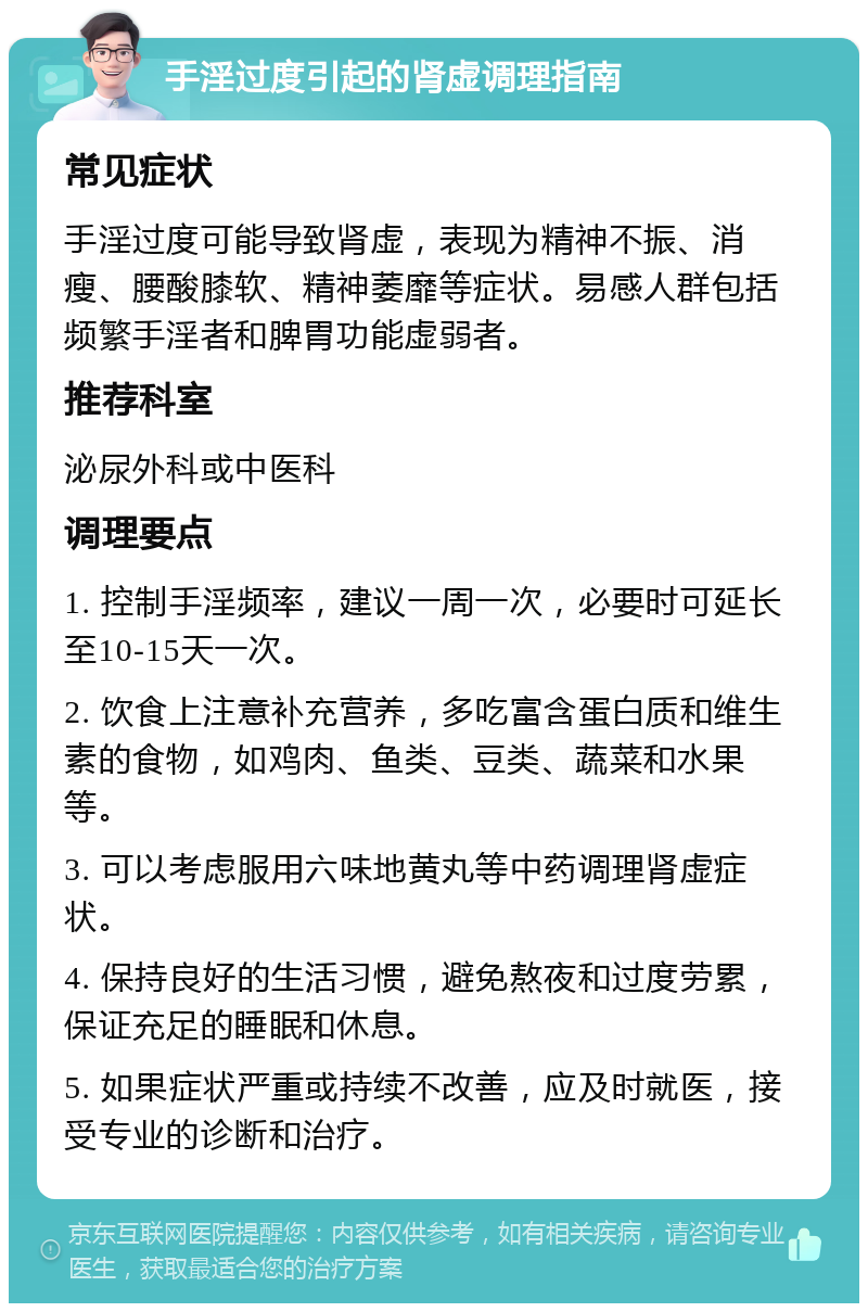 手淫过度引起的肾虚调理指南 常见症状 手淫过度可能导致肾虚，表现为精神不振、消瘦、腰酸膝软、精神萎靡等症状。易感人群包括频繁手淫者和脾胃功能虚弱者。 推荐科室 泌尿外科或中医科 调理要点 1. 控制手淫频率，建议一周一次，必要时可延长至10-15天一次。 2. 饮食上注意补充营养，多吃富含蛋白质和维生素的食物，如鸡肉、鱼类、豆类、蔬菜和水果等。 3. 可以考虑服用六味地黄丸等中药调理肾虚症状。 4. 保持良好的生活习惯，避免熬夜和过度劳累，保证充足的睡眠和休息。 5. 如果症状严重或持续不改善，应及时就医，接受专业的诊断和治疗。