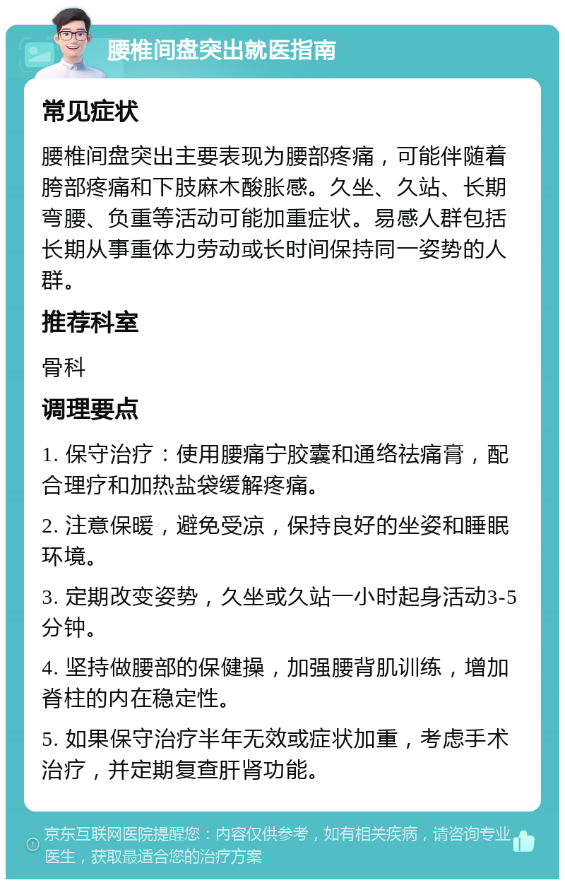 腰椎间盘突出就医指南 常见症状 腰椎间盘突出主要表现为腰部疼痛，可能伴随着胯部疼痛和下肢麻木酸胀感。久坐、久站、长期弯腰、负重等活动可能加重症状。易感人群包括长期从事重体力劳动或长时间保持同一姿势的人群。 推荐科室 骨科 调理要点 1. 保守治疗：使用腰痛宁胶囊和通络祛痛膏，配合理疗和加热盐袋缓解疼痛。 2. 注意保暖，避免受凉，保持良好的坐姿和睡眠环境。 3. 定期改变姿势，久坐或久站一小时起身活动3-5分钟。 4. 坚持做腰部的保健操，加强腰背肌训练，增加脊柱的内在稳定性。 5. 如果保守治疗半年无效或症状加重，考虑手术治疗，并定期复查肝肾功能。