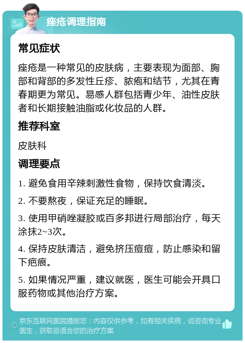 痤疮调理指南 常见症状 痤疮是一种常见的皮肤病，主要表现为面部、胸部和背部的多发性丘疹、脓疱和结节，尤其在青春期更为常见。易感人群包括青少年、油性皮肤者和长期接触油脂或化妆品的人群。 推荐科室 皮肤科 调理要点 1. 避免食用辛辣刺激性食物，保持饮食清淡。 2. 不要熬夜，保证充足的睡眠。 3. 使用甲硝唑凝胶或百多邦进行局部治疗，每天涂抹2~3次。 4. 保持皮肤清洁，避免挤压痘痘，防止感染和留下疤痕。 5. 如果情况严重，建议就医，医生可能会开具口服药物或其他治疗方案。