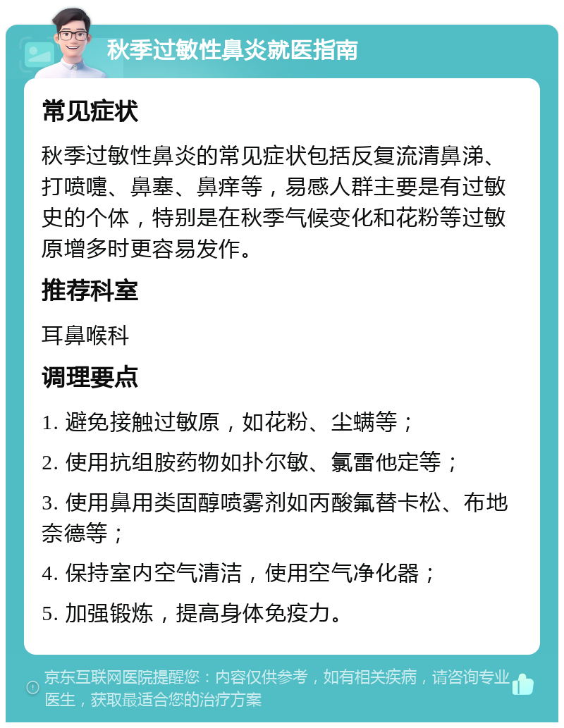 秋季过敏性鼻炎就医指南 常见症状 秋季过敏性鼻炎的常见症状包括反复流清鼻涕、打喷嚏、鼻塞、鼻痒等，易感人群主要是有过敏史的个体，特别是在秋季气候变化和花粉等过敏原增多时更容易发作。 推荐科室 耳鼻喉科 调理要点 1. 避免接触过敏原，如花粉、尘螨等； 2. 使用抗组胺药物如扑尔敏、氯雷他定等； 3. 使用鼻用类固醇喷雾剂如丙酸氟替卡松、布地奈德等； 4. 保持室内空气清洁，使用空气净化器； 5. 加强锻炼，提高身体免疫力。