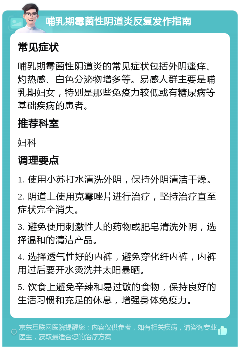 哺乳期霉菌性阴道炎反复发作指南 常见症状 哺乳期霉菌性阴道炎的常见症状包括外阴瘙痒、灼热感、白色分泌物增多等。易感人群主要是哺乳期妇女，特别是那些免疫力较低或有糖尿病等基础疾病的患者。 推荐科室 妇科 调理要点 1. 使用小苏打水清洗外阴，保持外阴清洁干燥。 2. 阴道上使用克霉唑片进行治疗，坚持治疗直至症状完全消失。 3. 避免使用刺激性大的药物或肥皂清洗外阴，选择温和的清洁产品。 4. 选择透气性好的内裤，避免穿化纤内裤，内裤用过后要开水烫洗并太阳暴晒。 5. 饮食上避免辛辣和易过敏的食物，保持良好的生活习惯和充足的休息，增强身体免疫力。