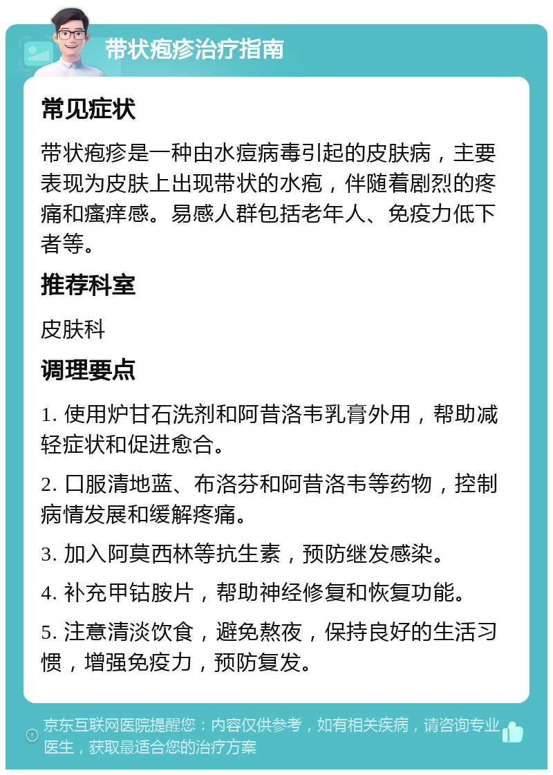 带状疱疹治疗指南 常见症状 带状疱疹是一种由水痘病毒引起的皮肤病，主要表现为皮肤上出现带状的水疱，伴随着剧烈的疼痛和瘙痒感。易感人群包括老年人、免疫力低下者等。 推荐科室 皮肤科 调理要点 1. 使用炉甘石洗剂和阿昔洛韦乳膏外用，帮助减轻症状和促进愈合。 2. 口服清地蓝、布洛芬和阿昔洛韦等药物，控制病情发展和缓解疼痛。 3. 加入阿莫西林等抗生素，预防继发感染。 4. 补充甲钴胺片，帮助神经修复和恢复功能。 5. 注意清淡饮食，避免熬夜，保持良好的生活习惯，增强免疫力，预防复发。