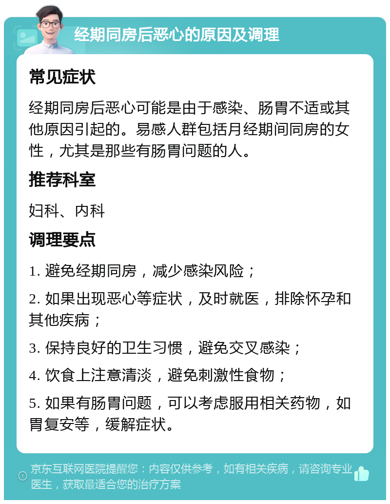 经期同房后恶心的原因及调理 常见症状 经期同房后恶心可能是由于感染、肠胃不适或其他原因引起的。易感人群包括月经期间同房的女性，尤其是那些有肠胃问题的人。 推荐科室 妇科、内科 调理要点 1. 避免经期同房，减少感染风险； 2. 如果出现恶心等症状，及时就医，排除怀孕和其他疾病； 3. 保持良好的卫生习惯，避免交叉感染； 4. 饮食上注意清淡，避免刺激性食物； 5. 如果有肠胃问题，可以考虑服用相关药物，如胃复安等，缓解症状。