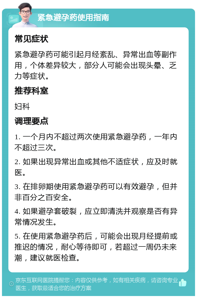 紧急避孕药使用指南 常见症状 紧急避孕药可能引起月经紊乱、异常出血等副作用，个体差异较大，部分人可能会出现头晕、乏力等症状。 推荐科室 妇科 调理要点 1. 一个月内不超过两次使用紧急避孕药，一年内不超过三次。 2. 如果出现异常出血或其他不适症状，应及时就医。 3. 在排卵期使用紧急避孕药可以有效避孕，但并非百分之百安全。 4. 如果避孕套破裂，应立即清洗并观察是否有异常情况发生。 5. 在使用紧急避孕药后，可能会出现月经提前或推迟的情况，耐心等待即可，若超过一周仍未来潮，建议就医检查。