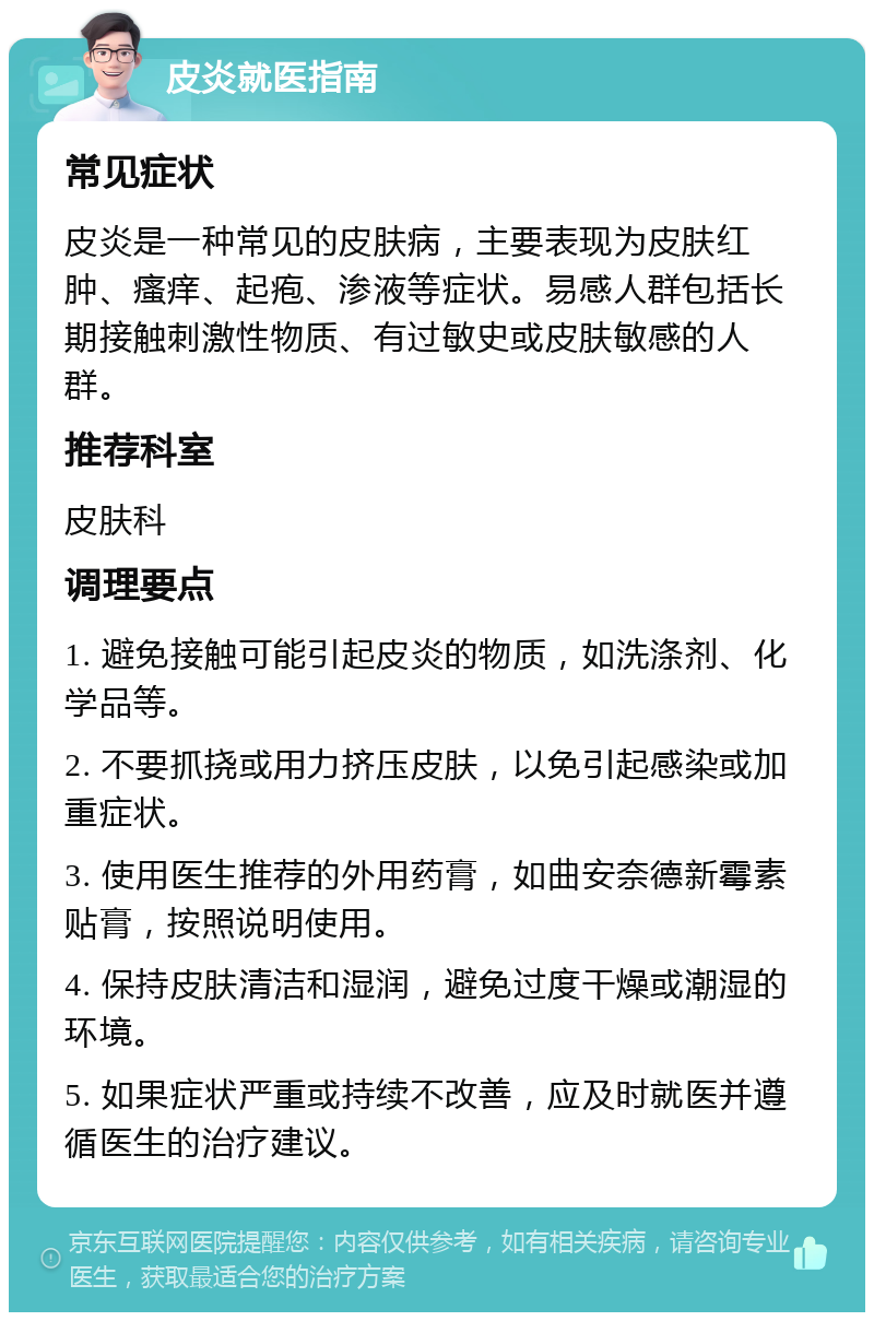 皮炎就医指南 常见症状 皮炎是一种常见的皮肤病，主要表现为皮肤红肿、瘙痒、起疱、渗液等症状。易感人群包括长期接触刺激性物质、有过敏史或皮肤敏感的人群。 推荐科室 皮肤科 调理要点 1. 避免接触可能引起皮炎的物质，如洗涤剂、化学品等。 2. 不要抓挠或用力挤压皮肤，以免引起感染或加重症状。 3. 使用医生推荐的外用药膏，如曲安奈德新霉素贴膏，按照说明使用。 4. 保持皮肤清洁和湿润，避免过度干燥或潮湿的环境。 5. 如果症状严重或持续不改善，应及时就医并遵循医生的治疗建议。