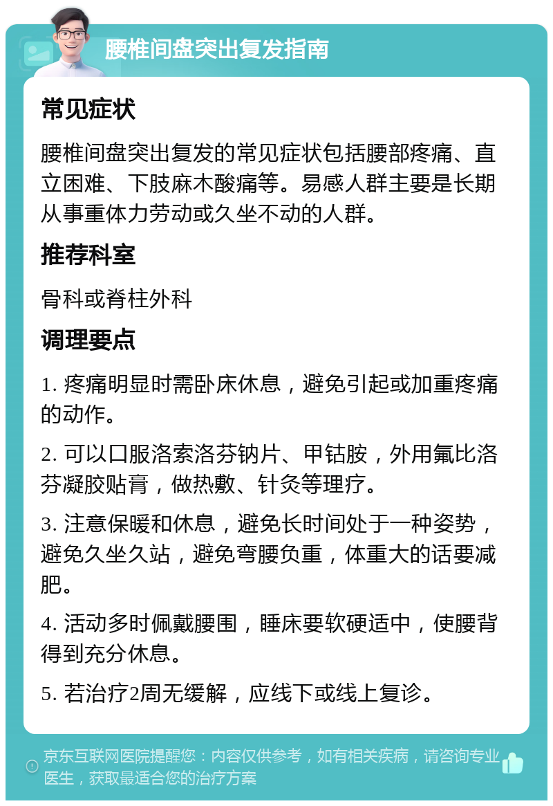 腰椎间盘突出复发指南 常见症状 腰椎间盘突出复发的常见症状包括腰部疼痛、直立困难、下肢麻木酸痛等。易感人群主要是长期从事重体力劳动或久坐不动的人群。 推荐科室 骨科或脊柱外科 调理要点 1. 疼痛明显时需卧床休息，避免引起或加重疼痛的动作。 2. 可以口服洛索洛芬钠片、甲钴胺，外用氟比洛芬凝胶贴膏，做热敷、针灸等理疗。 3. 注意保暖和休息，避免长时间处于一种姿势，避免久坐久站，避免弯腰负重，体重大的话要减肥。 4. 活动多时佩戴腰围，睡床要软硬适中，使腰背得到充分休息。 5. 若治疗2周无缓解，应线下或线上复诊。