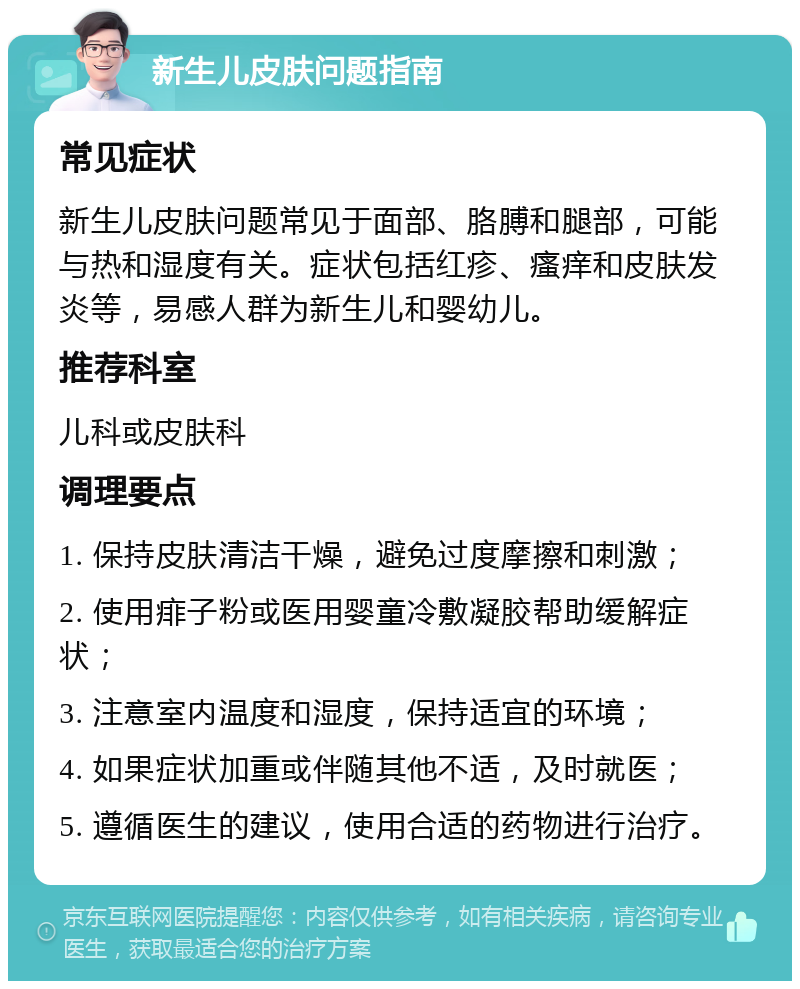 新生儿皮肤问题指南 常见症状 新生儿皮肤问题常见于面部、胳膊和腿部，可能与热和湿度有关。症状包括红疹、瘙痒和皮肤发炎等，易感人群为新生儿和婴幼儿。 推荐科室 儿科或皮肤科 调理要点 1. 保持皮肤清洁干燥，避免过度摩擦和刺激； 2. 使用痱子粉或医用婴童冷敷凝胶帮助缓解症状； 3. 注意室内温度和湿度，保持适宜的环境； 4. 如果症状加重或伴随其他不适，及时就医； 5. 遵循医生的建议，使用合适的药物进行治疗。