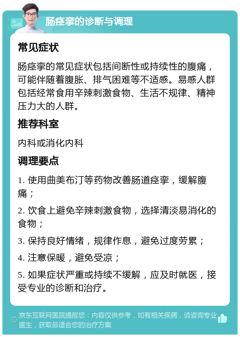 肠痉挛的诊断与调理 常见症状 肠痉挛的常见症状包括间断性或持续性的腹痛，可能伴随着腹胀、排气困难等不适感。易感人群包括经常食用辛辣刺激食物、生活不规律、精神压力大的人群。 推荐科室 内科或消化内科 调理要点 1. 使用曲美布汀等药物改善肠道痉挛，缓解腹痛； 2. 饮食上避免辛辣刺激食物，选择清淡易消化的食物； 3. 保持良好情绪，规律作息，避免过度劳累； 4. 注意保暖，避免受凉； 5. 如果症状严重或持续不缓解，应及时就医，接受专业的诊断和治疗。