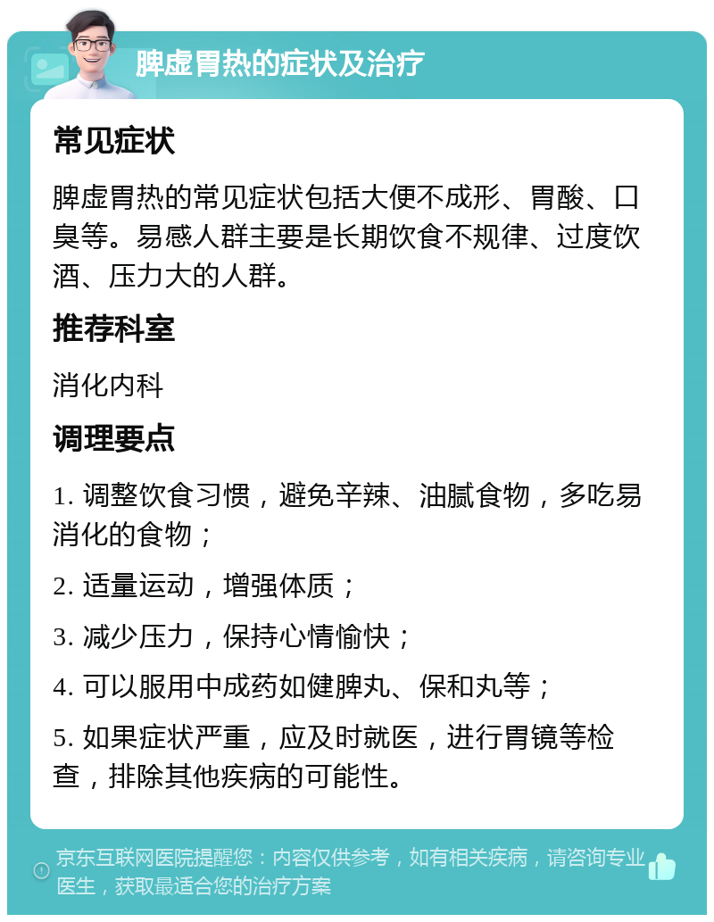 脾虚胃热的症状及治疗 常见症状 脾虚胃热的常见症状包括大便不成形、胃酸、口臭等。易感人群主要是长期饮食不规律、过度饮酒、压力大的人群。 推荐科室 消化内科 调理要点 1. 调整饮食习惯，避免辛辣、油腻食物，多吃易消化的食物； 2. 适量运动，增强体质； 3. 减少压力，保持心情愉快； 4. 可以服用中成药如健脾丸、保和丸等； 5. 如果症状严重，应及时就医，进行胃镜等检查，排除其他疾病的可能性。