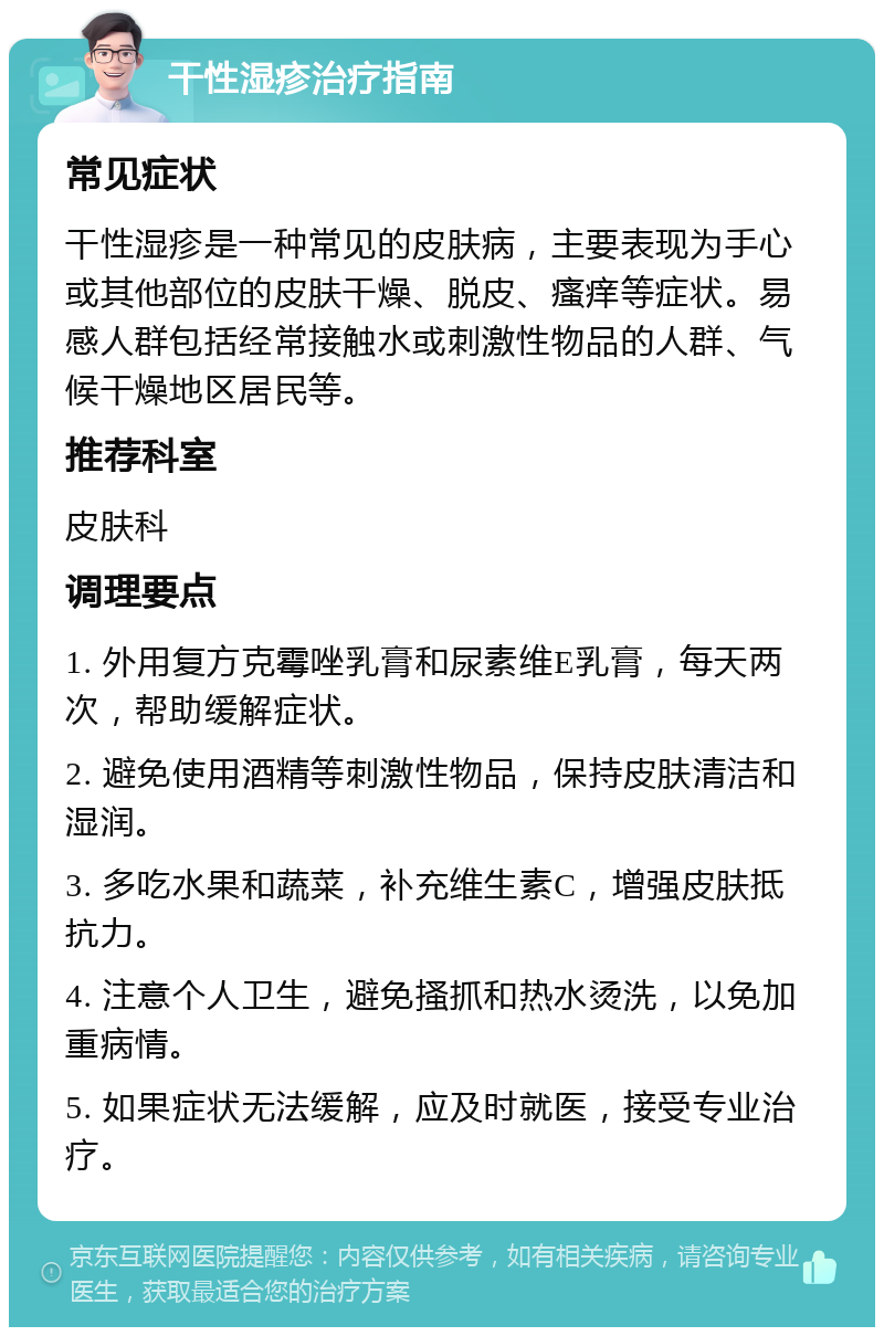 干性湿疹治疗指南 常见症状 干性湿疹是一种常见的皮肤病，主要表现为手心或其他部位的皮肤干燥、脱皮、瘙痒等症状。易感人群包括经常接触水或刺激性物品的人群、气候干燥地区居民等。 推荐科室 皮肤科 调理要点 1. 外用复方克霉唑乳膏和尿素维E乳膏，每天两次，帮助缓解症状。 2. 避免使用酒精等刺激性物品，保持皮肤清洁和湿润。 3. 多吃水果和蔬菜，补充维生素C，增强皮肤抵抗力。 4. 注意个人卫生，避免搔抓和热水烫洗，以免加重病情。 5. 如果症状无法缓解，应及时就医，接受专业治疗。