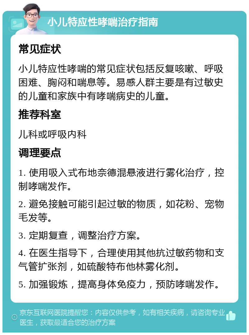 小儿特应性哮喘治疗指南 常见症状 小儿特应性哮喘的常见症状包括反复咳嗽、呼吸困难、胸闷和喘息等。易感人群主要是有过敏史的儿童和家族中有哮喘病史的儿童。 推荐科室 儿科或呼吸内科 调理要点 1. 使用吸入式布地奈德混悬液进行雾化治疗，控制哮喘发作。 2. 避免接触可能引起过敏的物质，如花粉、宠物毛发等。 3. 定期复查，调整治疗方案。 4. 在医生指导下，合理使用其他抗过敏药物和支气管扩张剂，如硫酸特布他林雾化剂。 5. 加强锻炼，提高身体免疫力，预防哮喘发作。