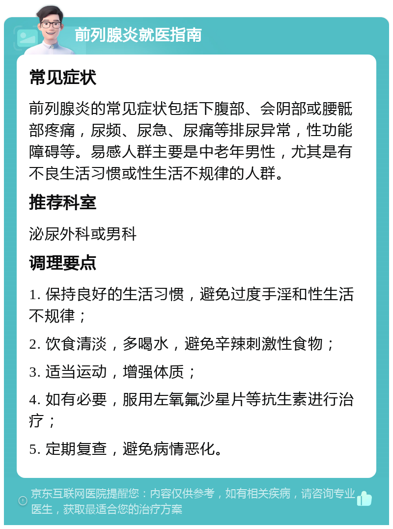 前列腺炎就医指南 常见症状 前列腺炎的常见症状包括下腹部、会阴部或腰骶部疼痛，尿频、尿急、尿痛等排尿异常，性功能障碍等。易感人群主要是中老年男性，尤其是有不良生活习惯或性生活不规律的人群。 推荐科室 泌尿外科或男科 调理要点 1. 保持良好的生活习惯，避免过度手淫和性生活不规律； 2. 饮食清淡，多喝水，避免辛辣刺激性食物； 3. 适当运动，增强体质； 4. 如有必要，服用左氧氟沙星片等抗生素进行治疗； 5. 定期复查，避免病情恶化。