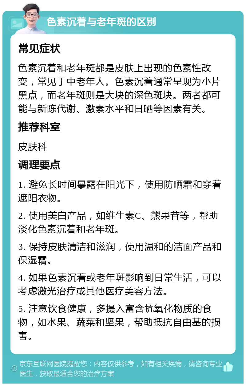 色素沉着与老年斑的区别 常见症状 色素沉着和老年斑都是皮肤上出现的色素性改变，常见于中老年人。色素沉着通常呈现为小片黑点，而老年斑则是大块的深色斑块。两者都可能与新陈代谢、激素水平和日晒等因素有关。 推荐科室 皮肤科 调理要点 1. 避免长时间暴露在阳光下，使用防晒霜和穿着遮阳衣物。 2. 使用美白产品，如维生素C、熊果苷等，帮助淡化色素沉着和老年斑。 3. 保持皮肤清洁和滋润，使用温和的洁面产品和保湿霜。 4. 如果色素沉着或老年斑影响到日常生活，可以考虑激光治疗或其他医疗美容方法。 5. 注意饮食健康，多摄入富含抗氧化物质的食物，如水果、蔬菜和坚果，帮助抵抗自由基的损害。