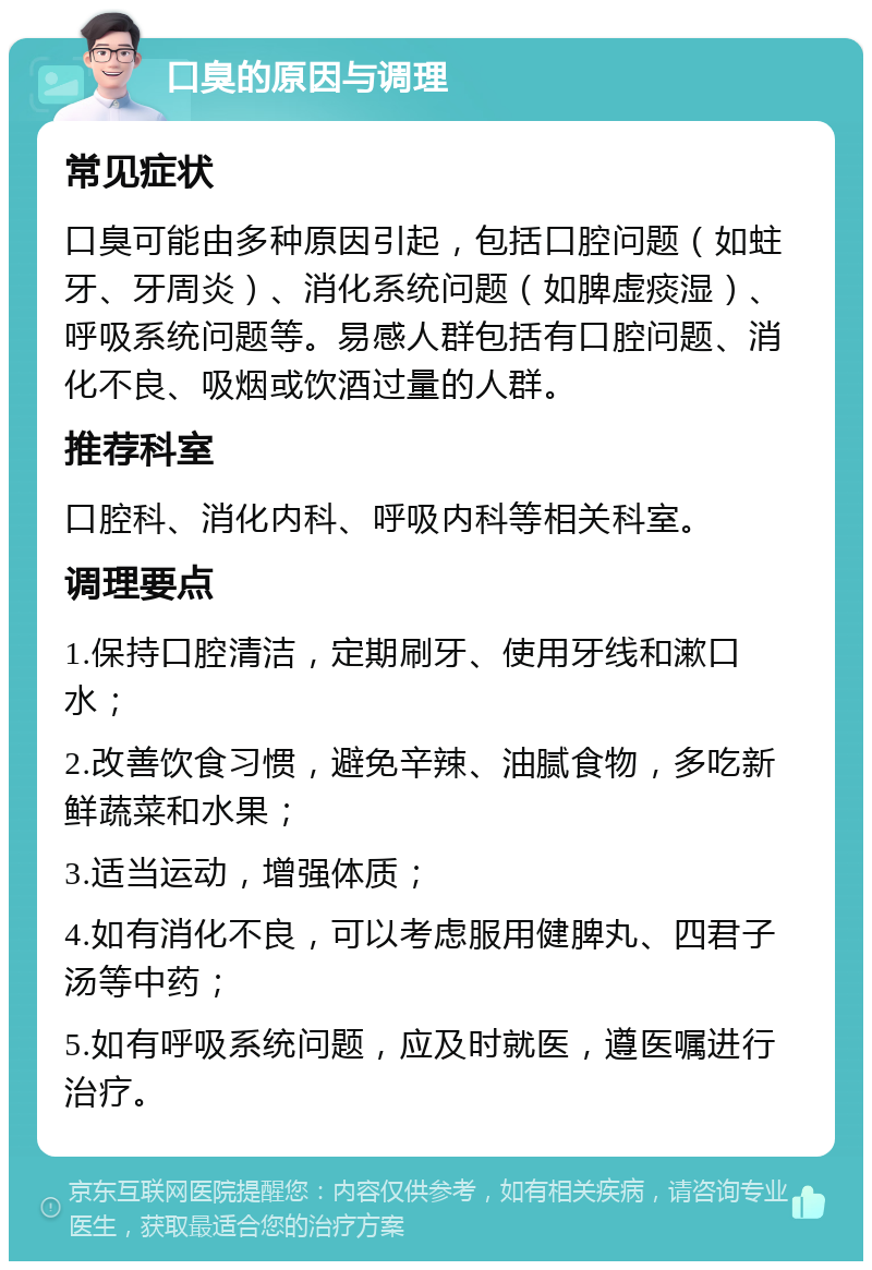 口臭的原因与调理 常见症状 口臭可能由多种原因引起，包括口腔问题（如蛀牙、牙周炎）、消化系统问题（如脾虚痰湿）、呼吸系统问题等。易感人群包括有口腔问题、消化不良、吸烟或饮酒过量的人群。 推荐科室 口腔科、消化内科、呼吸内科等相关科室。 调理要点 1.保持口腔清洁，定期刷牙、使用牙线和漱口水； 2.改善饮食习惯，避免辛辣、油腻食物，多吃新鲜蔬菜和水果； 3.适当运动，增强体质； 4.如有消化不良，可以考虑服用健脾丸、四君子汤等中药； 5.如有呼吸系统问题，应及时就医，遵医嘱进行治疗。