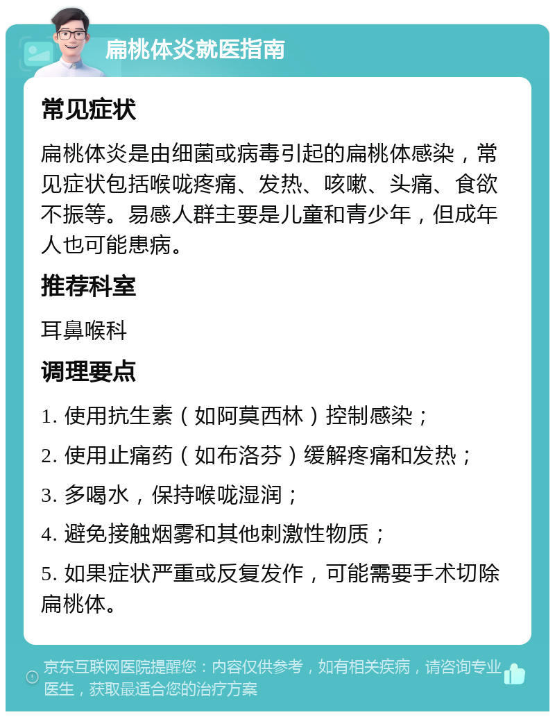 扁桃体炎就医指南 常见症状 扁桃体炎是由细菌或病毒引起的扁桃体感染，常见症状包括喉咙疼痛、发热、咳嗽、头痛、食欲不振等。易感人群主要是儿童和青少年，但成年人也可能患病。 推荐科室 耳鼻喉科 调理要点 1. 使用抗生素（如阿莫西林）控制感染； 2. 使用止痛药（如布洛芬）缓解疼痛和发热； 3. 多喝水，保持喉咙湿润； 4. 避免接触烟雾和其他刺激性物质； 5. 如果症状严重或反复发作，可能需要手术切除扁桃体。