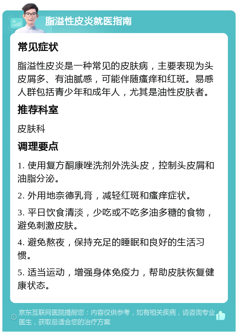 脂溢性皮炎就医指南 常见症状 脂溢性皮炎是一种常见的皮肤病，主要表现为头皮屑多、有油腻感，可能伴随瘙痒和红斑。易感人群包括青少年和成年人，尤其是油性皮肤者。 推荐科室 皮肤科 调理要点 1. 使用复方酮康唑洗剂外洗头皮，控制头皮屑和油脂分泌。 2. 外用地奈德乳膏，减轻红斑和瘙痒症状。 3. 平日饮食清淡，少吃或不吃多油多糖的食物，避免刺激皮肤。 4. 避免熬夜，保持充足的睡眠和良好的生活习惯。 5. 适当运动，增强身体免疫力，帮助皮肤恢复健康状态。