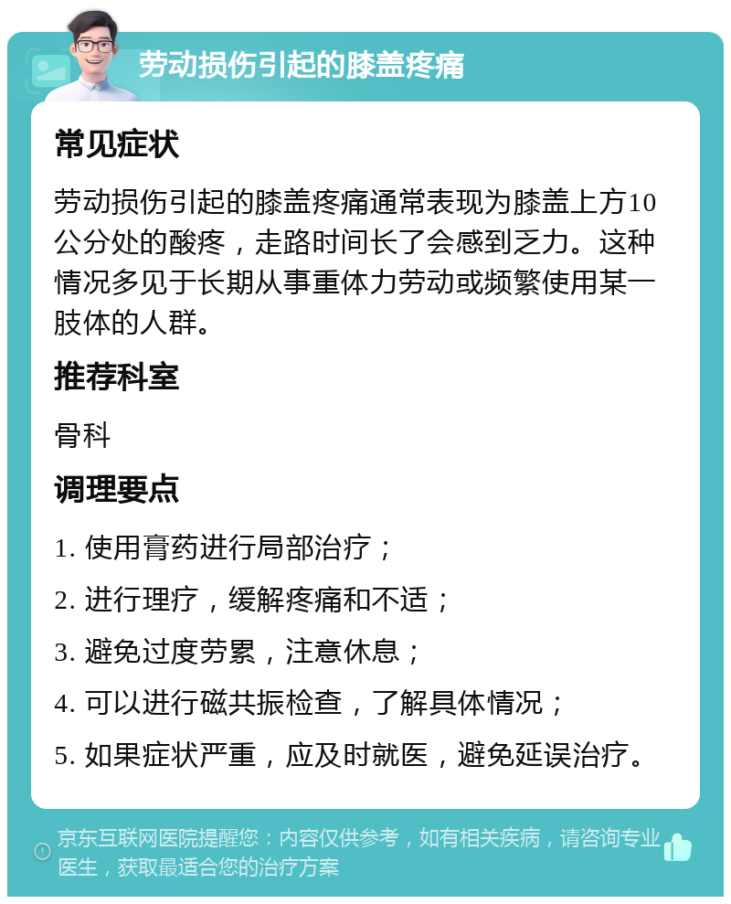 劳动损伤引起的膝盖疼痛 常见症状 劳动损伤引起的膝盖疼痛通常表现为膝盖上方10公分处的酸疼，走路时间长了会感到乏力。这种情况多见于长期从事重体力劳动或频繁使用某一肢体的人群。 推荐科室 骨科 调理要点 1. 使用膏药进行局部治疗； 2. 进行理疗，缓解疼痛和不适； 3. 避免过度劳累，注意休息； 4. 可以进行磁共振检查，了解具体情况； 5. 如果症状严重，应及时就医，避免延误治疗。