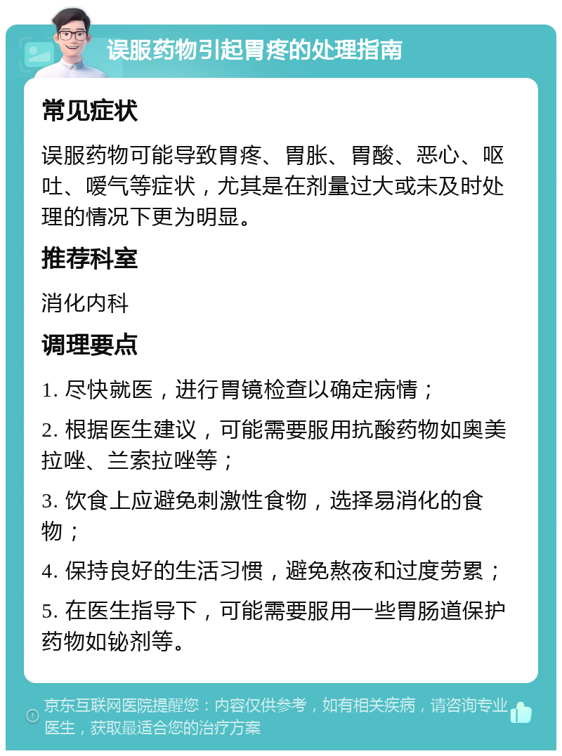 误服药物引起胃疼的处理指南 常见症状 误服药物可能导致胃疼、胃胀、胃酸、恶心、呕吐、嗳气等症状，尤其是在剂量过大或未及时处理的情况下更为明显。 推荐科室 消化内科 调理要点 1. 尽快就医，进行胃镜检查以确定病情； 2. 根据医生建议，可能需要服用抗酸药物如奥美拉唑、兰索拉唑等； 3. 饮食上应避免刺激性食物，选择易消化的食物； 4. 保持良好的生活习惯，避免熬夜和过度劳累； 5. 在医生指导下，可能需要服用一些胃肠道保护药物如铋剂等。