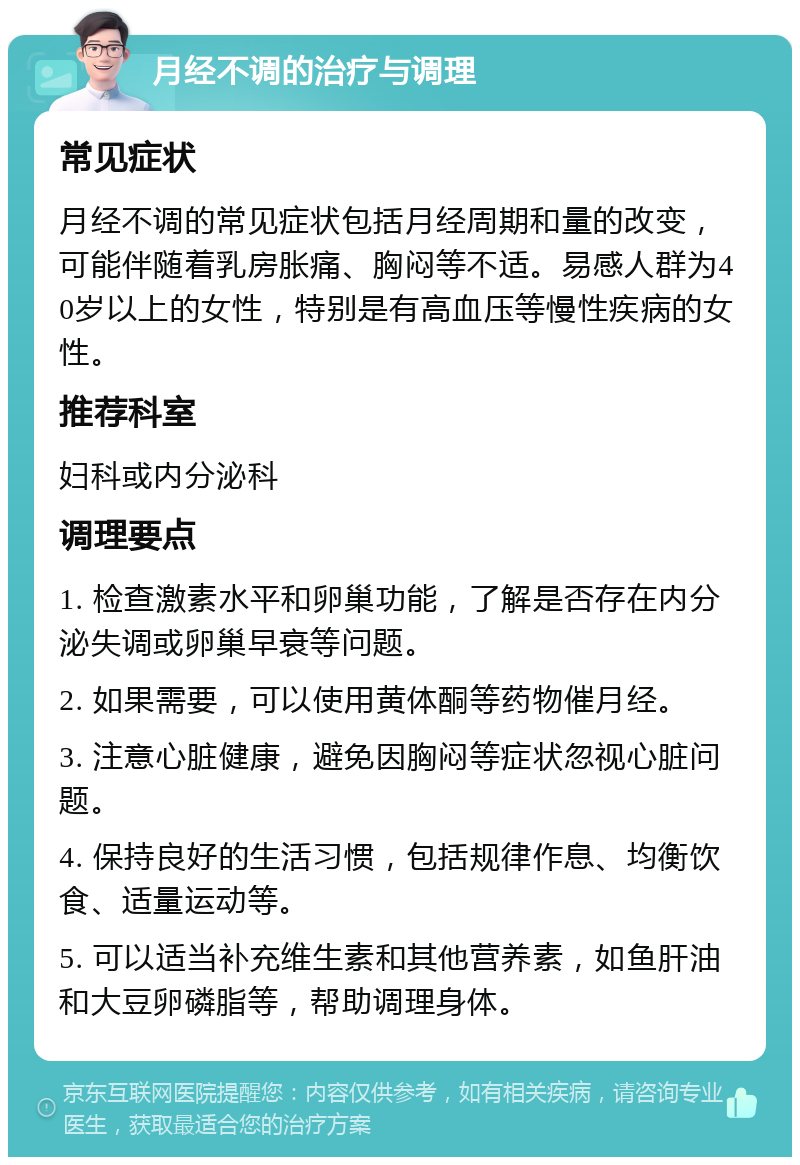 月经不调的治疗与调理 常见症状 月经不调的常见症状包括月经周期和量的改变，可能伴随着乳房胀痛、胸闷等不适。易感人群为40岁以上的女性，特别是有高血压等慢性疾病的女性。 推荐科室 妇科或内分泌科 调理要点 1. 检查激素水平和卵巢功能，了解是否存在内分泌失调或卵巢早衰等问题。 2. 如果需要，可以使用黄体酮等药物催月经。 3. 注意心脏健康，避免因胸闷等症状忽视心脏问题。 4. 保持良好的生活习惯，包括规律作息、均衡饮食、适量运动等。 5. 可以适当补充维生素和其他营养素，如鱼肝油和大豆卵磷脂等，帮助调理身体。