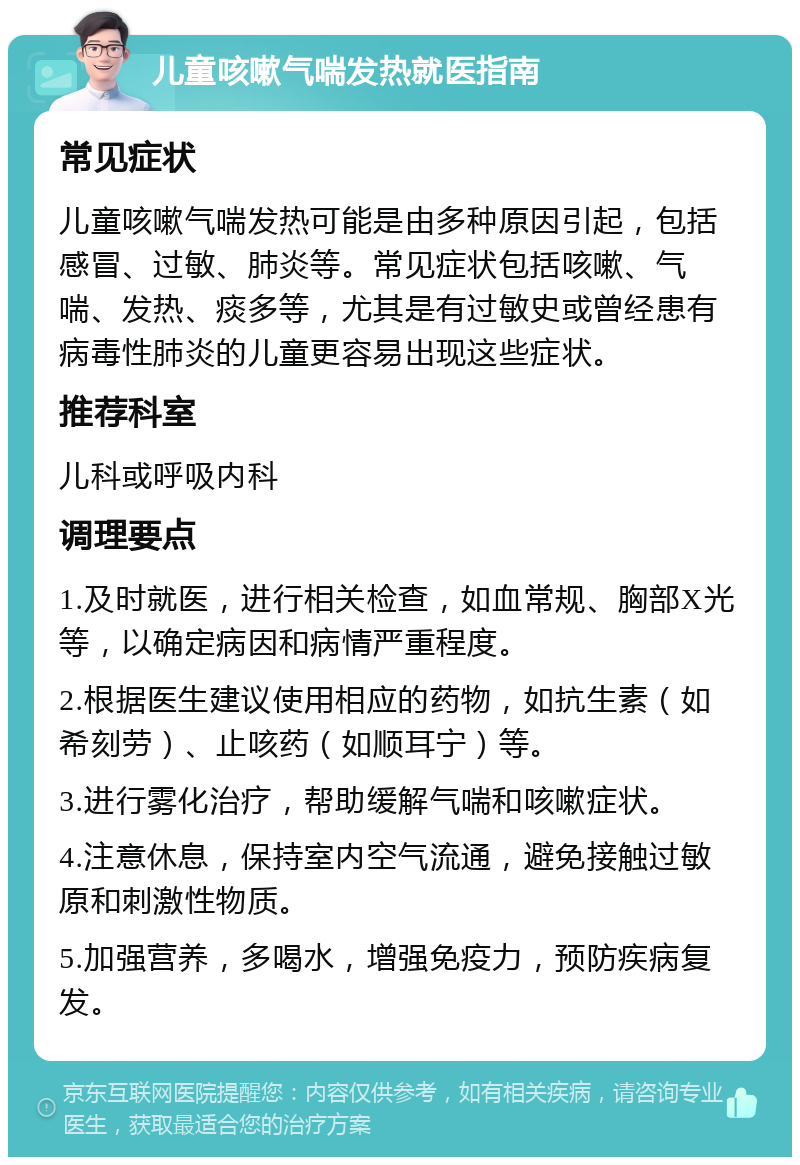 儿童咳嗽气喘发热就医指南 常见症状 儿童咳嗽气喘发热可能是由多种原因引起，包括感冒、过敏、肺炎等。常见症状包括咳嗽、气喘、发热、痰多等，尤其是有过敏史或曾经患有病毒性肺炎的儿童更容易出现这些症状。 推荐科室 儿科或呼吸内科 调理要点 1.及时就医，进行相关检查，如血常规、胸部X光等，以确定病因和病情严重程度。 2.根据医生建议使用相应的药物，如抗生素（如希刻劳）、止咳药（如顺耳宁）等。 3.进行雾化治疗，帮助缓解气喘和咳嗽症状。 4.注意休息，保持室内空气流通，避免接触过敏原和刺激性物质。 5.加强营养，多喝水，增强免疫力，预防疾病复发。